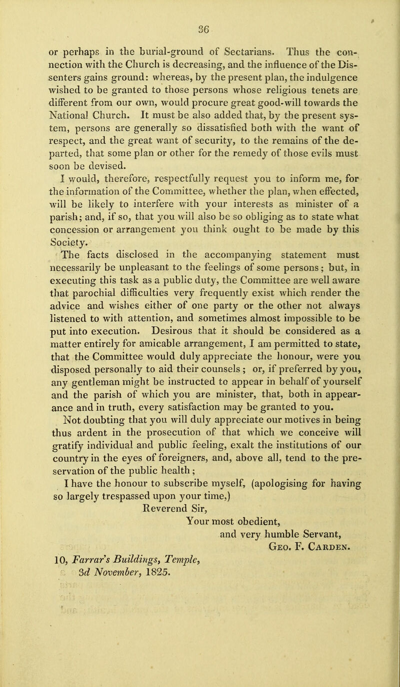 or perhaps in the burial-ground of Sectarians. Thus the con- nection with the Church is decreasing, and the influence of the Dis- senters gains ground: whereas, by the present plan, the indulgence wished to be granted to those persons whose religious tenets are different from our own, would procure great good-will towards the National Church. It must be also added that, by the present sys- tem, persons are generally so dissatisfied both with the want of respect, and the great want of security, to the remains of the de- parted, that some plan or other for the remedy of those evils must soon be devised. I would, therefore, respectfully request you to inform me, for the information of the Committee, whether the plan, v/hen effected, w^iil be likely to interfere with your interests as minister of a parish; and, if so, that you will also be so obliging as to state what concession or arrangement you think ought to be made by this Society. The facts disclosed in the accompanying statement must necessarily be unpleasant to the feelings of some persons; but, in executing this task as a public duty, the Committee are well aware that parochial difficulties very frequently exist which render the advice and wishes either of one party or the other not always listened to with attention, and sometimes almost impossible to be put into execution. Desirous that it should be considered as a matter entirely for amicable arrangement, I am permitted to state, that the Committee would duly appreciate the honour, were you disposed personally to aid their counsels ; or, if preferred by you, any gentleman might be instructed to appear in behalf of yourself and the parish of which you are minister, that, both in appear- ance and in truth, every satisfaction may be granted to you. Not doubting that you will duly appreciate our motives in being thus ardent in the prosecution of that which we conceive will gratify individual and public feeling, exalt the institutions of our country in the eyes of foreigners, and, above all, tend to the pre- servation of the public health; I have the honour to subscribe myself, (apologising for having so largely trespassed upon your time,) Reverend Sir, Your most obedient, and very humble Servant, Geo. F. Garden. 10, Farrars Buildings, Temple, Sd November, 1825.