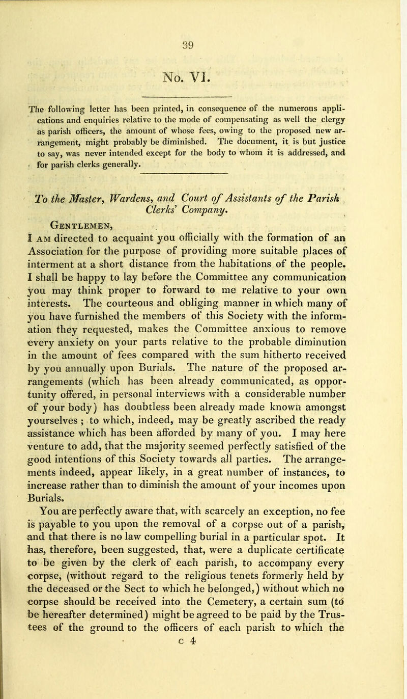 No. VI. The following letter has been printed, in consequence of the numerous appli- cations and enquiries relative to the mode of compensating as well the clergy as parish officers, the amount of whose fees, owing to the proposed new ar- rangement, might probably be diminished. Tlie document, it is but justice to say, was never intended except for the body to whom it is addressed, and for parish clerks generally. To the Mastery Wardens., and Court of Assistants of the Parish Clerks' Company, Gentlemen, I AM directed to acquaint you officially with the formation of an Association for the purpose of providing more suitable places of interment at a short distance from the habitations of the people. I shall be happy to lay before the Committee any communication you may think proper to forward to me relative to your own interests. The courteous and obliging manner in which many of you have furnished the members of this Society with the inform- ation they requested, makes the Committee anxious to remove every anxiety on your parts relative to the probable diminution in the amount of fees compared with the sum hitherto received by you annually upon Burials. The nature of the proposed ar- rangements (which has been already communicated, as oppor- tunity offered, in personal interviews with a considerable number of your body) has doubtless been already made known amongst yourselves ; to which, indeed, may be greatly ascribed the ready assistance which has been afforded by many of you, I may here venture to add, that the majority seemed perfectly satisfied of the good intentions of this Society towards all parties. The arrange- ments indeed, appear likely, in a great number of instances, to increase rather than to diminish the amount of your incomes upon Burials. You are perfectly aware that, with scarcely an exception, no fee is payable to you upon the removal of a corpse out of a parish, and that there is no law compelling burial in a particular spot. It has, therefore, been suggested, that, were a duplicate certificate to be given by the clerk of each parish, to accompany every corpse, (without regard to the religious tenets formerly held by the deceased or the Sect to which he belonged,) without which no corpse should be received into the Cemetery, a certain sum (td be hereafter determined) might be agreed to be paid by the Trus- tees of the ground to the officers of each parish to which the