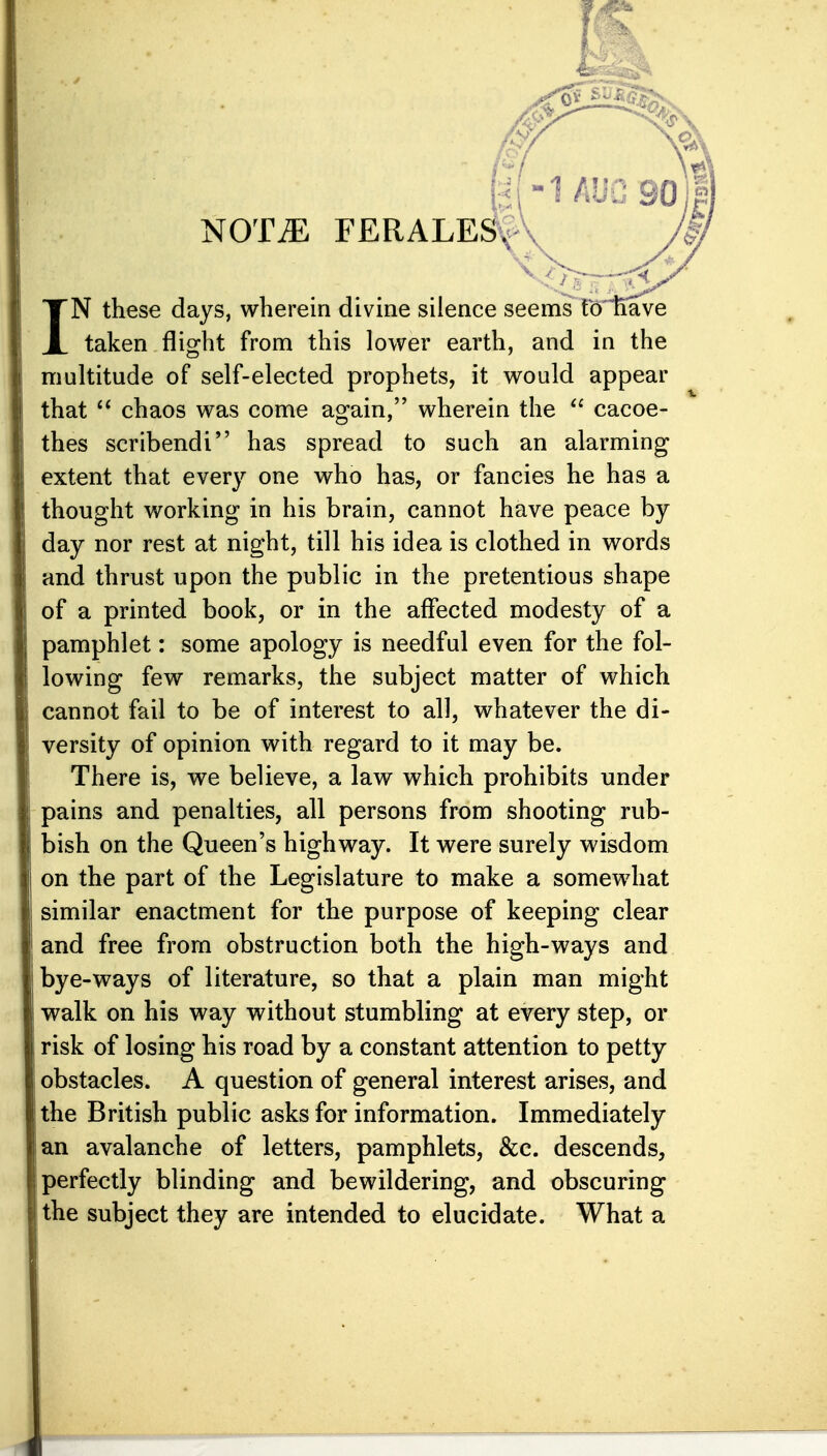 NOT^ FERALE^ IN these days, wherein divine silence seenis tcTtiave taken flight from this lower earth, and in the multitude of self-elected prophets, it would appear that chaos was come again, wherein the  cacoe- thes scribendi has spread to such an alarming extent that every one who has, or fancies he has a thought working in his brain, cannot have peace by day nor rest at night, till his idea is clothed in words and thrust upon the public in the pretentious shape of a printed book, or in the affected modesty of a pamphlet: some apology is needful even for the fol- lowing few remarks, the subject matter of which cannot fail to be of interest to all, whatever the di- versity of opinion with regard to it may be. There is, we believe, a law which prohibits under pains and penalties, all persons from shooting rub- bish on the Queen's highway. It were surely wisdom on the part of the Legislature to make a somewhat similar enactment for the purpose of keeping clear and free from obstruction both the high-ways and bye-ways of literature, so that a plain man might walk on his way without stumbling at every step, or risk of losing his road by a constant attention to petty obstacles. A question of general interest arises, and the British public asks for information. Immediately an avalanche of letters, pamphlets, &c. descends, perfectly blinding and bewildering, and obscuring the subject they are intended to elucidate. What a