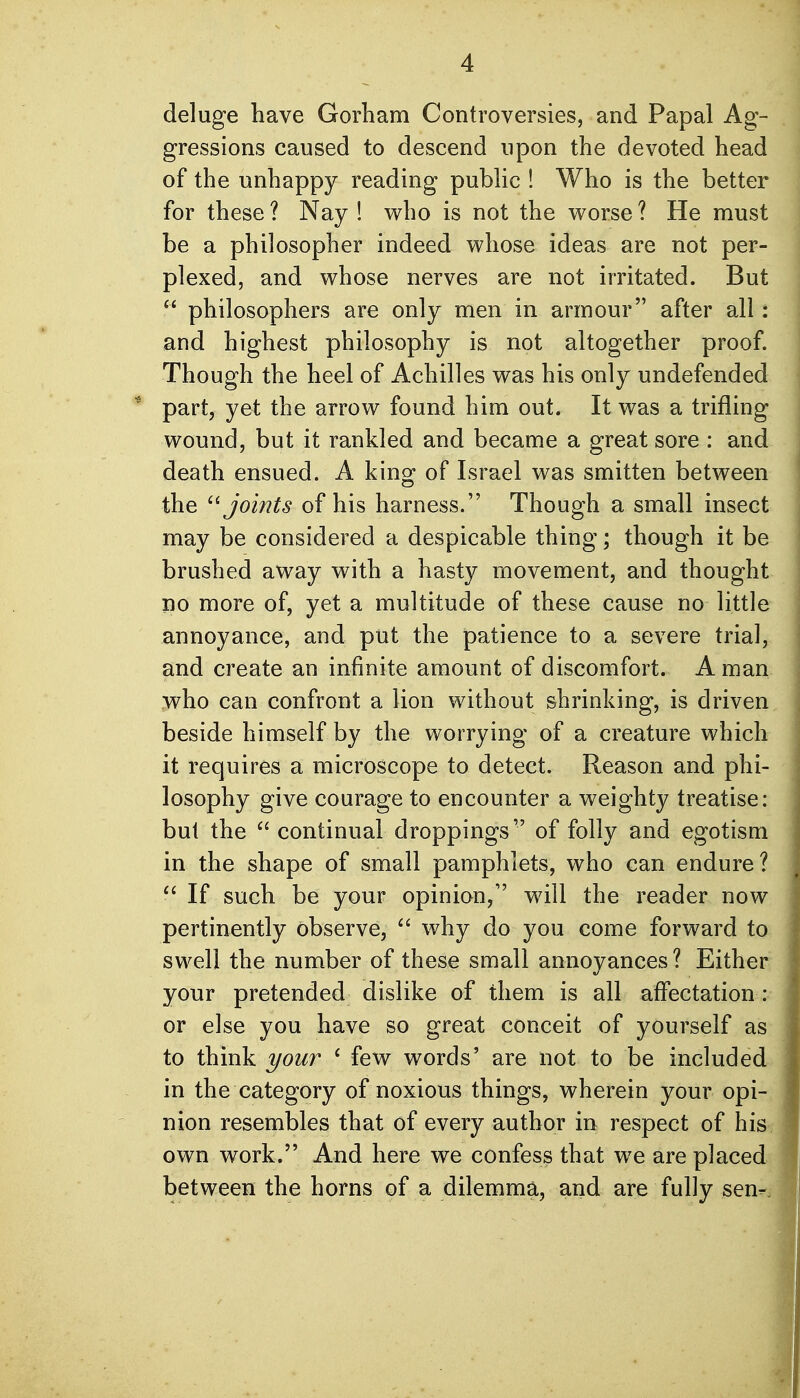 deluge have Gorham Controversies, and Papal Ag- gressions caused to descend upon the devoted head of the unhappy reading public ! Who is the better for these ? Nay ! who is not the worse ? He must be a philosopher indeed whose ideas are not per- plexed, and whose nerves are not irritated. But  philosophers are only men in armour after all: and highest philosophy is not altogether proof. Though the heel of Achilles was his only undefended ' part, yet the arrow found him out. It was a trifling wound, but it rankled and became a great sore : and death ensued. A king of Israel was smitten between the '^joints of his harness. Though a small insect may be considered a despicable thing; though it be brushed away with a hasty movement, and thought no more of, yet a multitude of these cause no little annoyance, and put the patience to a severe trial, and create an infinite amount of discomfort. A man who can confront a lion without shrinking, is driven beside himself by the worrying of a creature which it requires a microscope to detect. Reason and phi- losophy give courage to encounter a weighty treatise: but the  continual droppings of folly and egotism in the shape of small pamphlets, who can endure ?  If such be your opinion, will the reader now pertinently observe, ^' why do you come forward to swell the number of these small annoyances? Either your pretended dislike of them is all affectation: or else you have so great conceit of yourself as to think your ' few words' are not to be included in the category of noxious things, wherein your opi- nion resembles that of every author in respect of his own work. And here we confess that we are placed between the horns of a dilemma, and are fully sen-.