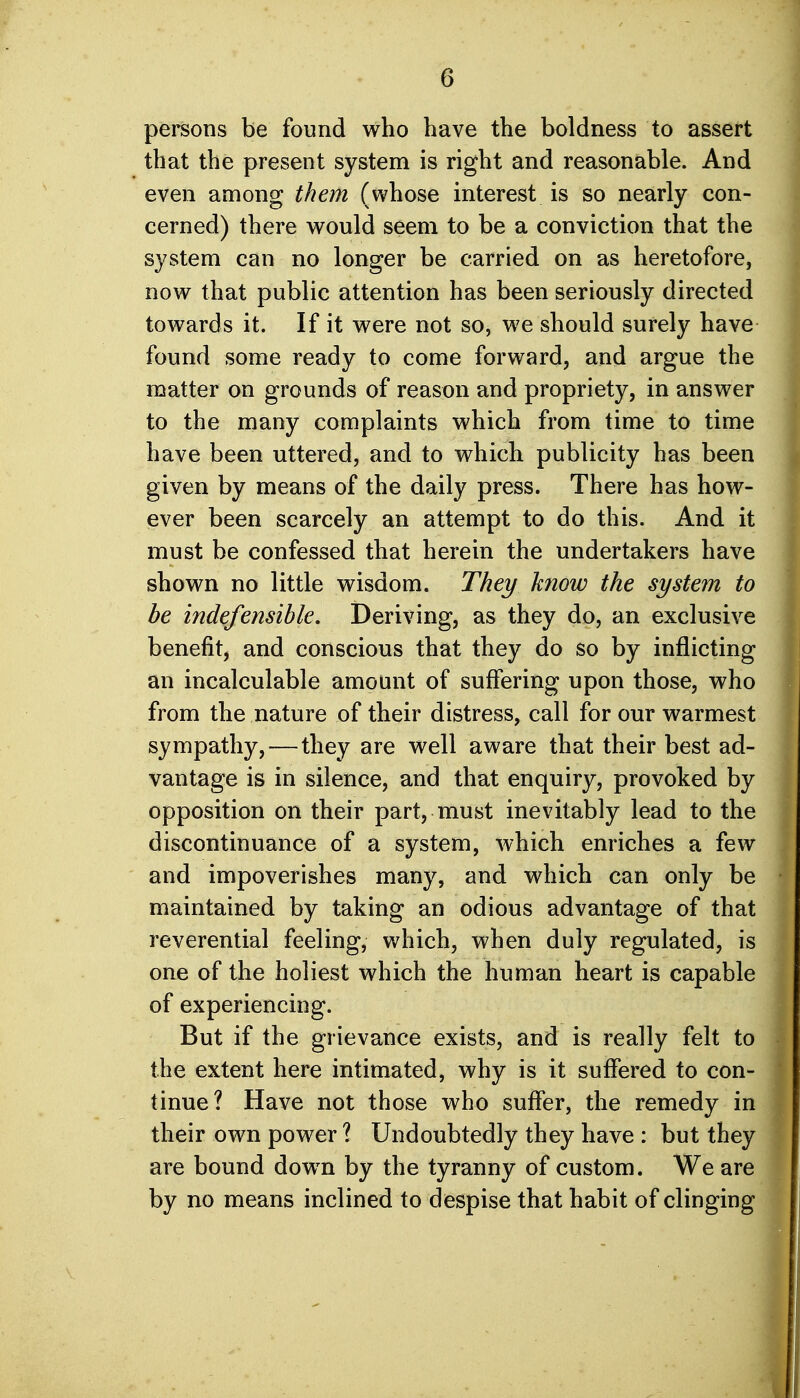 persons be found who have the boldness to assert that the present system is right and reasonable. And even among them (whose interest is so nearly con- cerned) there would seem to be a conviction that the system can no longer be carried on as heretofore, now that public attention has been seriously directed towards it. If it were not so, we should surely have found some ready to come forward, and argue the matter on grounds of reason and propriety, in answer to the many complaints which from time to time have been uttered, and to which publicity has been given by means of the daily press. There has how- ever been scarcely an attempt to do this. And it must be confessed that herein the undertakers have shown no little wisdom. They know the system to be indefensible. Deriving, as they do, an exclusive benefit^ and conscious that they do so by inflicting an incalculable amount of suffering upon those, who from the nature of their distress, call for our warmest sympathy,—they are well aware that their best ad- vantage is in silence, and that enquiry, provoked by opposition on their part, must inevitably lead to the discontinuance of a system, which enriches a few and impoverishes many, and which can only be maintained by taking an odious advantage of that reverential feeling, which, when duly regulated, is one of the holiest which the human heart is capable of experiencing. But if the grievance exists, and is really felt to the extent here intimated, why is it suffered to con- tinue? Have not those who suffer, the remedy in their own power ? Undoubtedly they have : but they are bound down by the tyranny of custom. We are by no means inclined to despise that habit of clinging