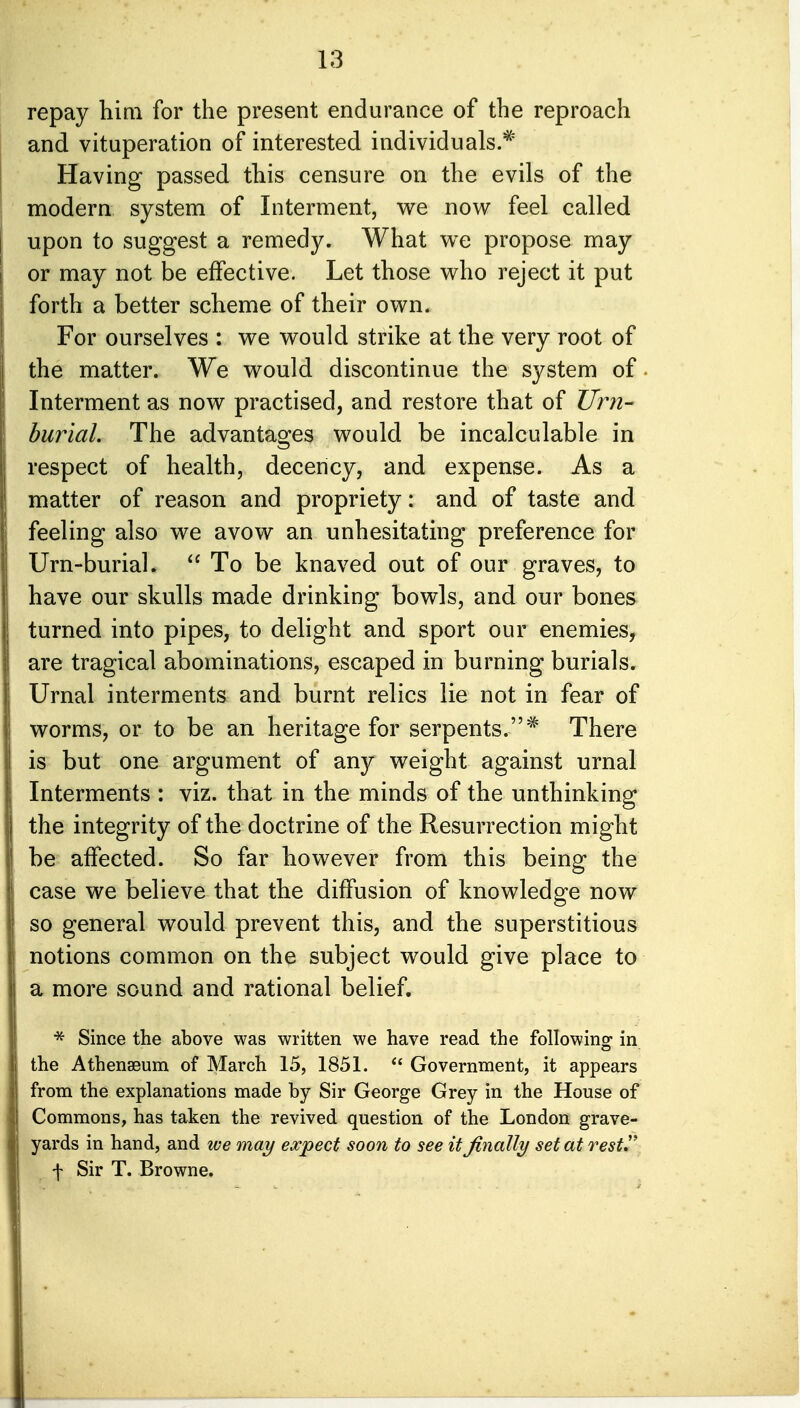 repay him for the present endurance of the reproach and vituperation of interested individuals.* Having passed this censure on the evils of the modern system of Interment, we now feel called upon to suggest a remedy. What we propose may or may not be effective. Let those who reject it put forth a better scheme of their own. For ourselves : we would strike at the very root of the matter. We would discontinue the system of Interment as now practised, and restore that of Urn- burial. The advantages would be incalculable in respect of health, decency, and expense. As a matter of reason and propriety: and of taste and feeling also we avow an unhesitating preference for Urn-burial.  To be knaved out of our graves, to have our skulls made drinking bowls, and our bones turned into pipes, to delight and sport our enemies, are tragical abominations, escaped in burning burials. Urnal interments and burnt relics lie not in fear of worms, or to be an heritage for serpents.* There is but one argument of any weight against urnal Interments : viz. that in the minds of the unthinking the integrity of the doctrine of the Resurrection might be affected. So far however from this being the case we believe that the diffusion of knowledge now so general would prevent this, and the superstitious notions common on the subject would give place to a more sound and rational belief. * Since the above was written we have read the following in the Athenaeum of March 15, 1851.  Government, it appears from the explanations made by Sir George Grey in the House of Commons, has taken the revived question of the London grave- yards in hand, and we may expect soon to see it finally set at rest J' f Sir T. Browne.