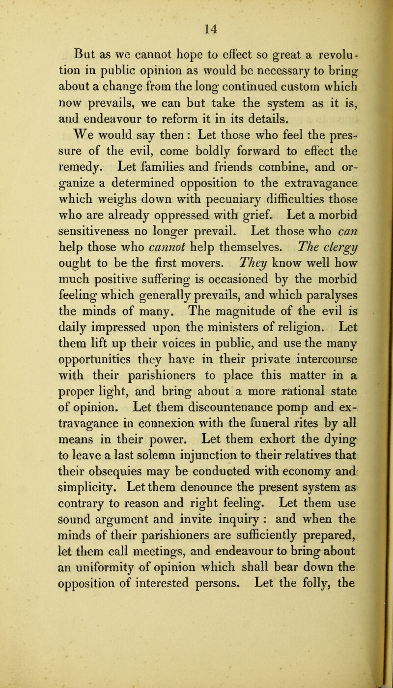 But as we cannot hope to effect so great a revolu- tion in public opinion as would be necessary to bring about a change from the long continued custom which now prevails, we can but take the system as it is, and endeavour to reform it in its details. We would say then: Let those who feel the pres- sure of the evil, come boldly forward to effect the remedy. Let families and friends combine, and or- ganize a determined opposition to the extravagance which weighs down with pecuniary difficulties those who are already oppressed with grief. Let a morbid sensitiveness no longer prevail. Let those who can help those who cannot help themselves. The clergy ought to be the first movers. They know well how much positive suffering is occasioned by the morbid feeling which generally prevails, and which paralyses the minds of many. The magnitude of the evil is daily impressed upon the ministers of religion. Let them lift up their voices in public, and use the many opportunities they have in their private intercourse with their parishioners to place this matter in a proper light, and bring about a more rational state of opinion. Let them discountenance pomp and ex- travagance in connexion with the funeral rites by all means in their power. Let them exhort the dying to leave a last solemn injunction to their relatives that their obsequies may be conducted with economy and simplicity. Let them denounce the present system as contrary to reason and right feeling. Let them use sound argument and invite inquiry : and when the minds of their parishioners are sufficiently prepared, let them call meetings, and endeavour to bring about an uniformity of opinion which shall bear down the opposition of interested persons. Let the folly, the