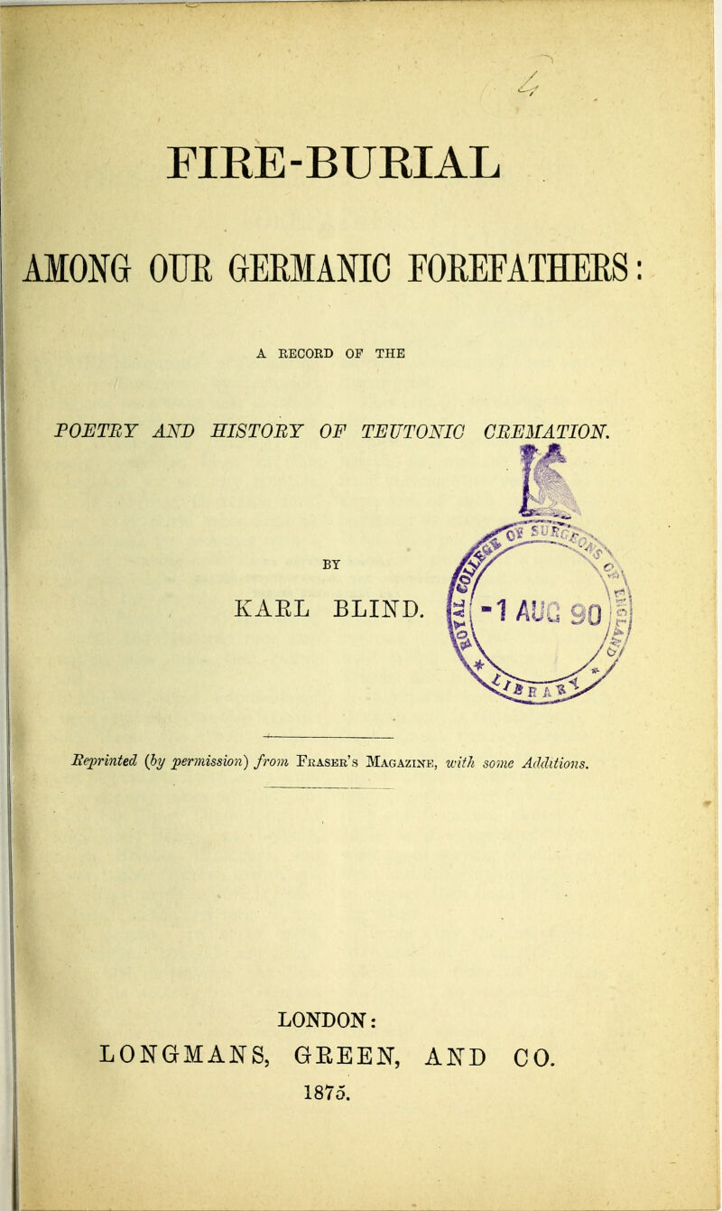 FIEE-BUEIAL AMONG OTJE GERMANIC FOEEFATHERS: A RECORD OP THE FOBTEY AND HISTORY OF TEUTONIC GEEMATIOK Reprinted {hy permission) from Feaser's Magazine, wiiJi some Additions. LONDON: LONGMANS, GEEEN, 1875. AND CO.