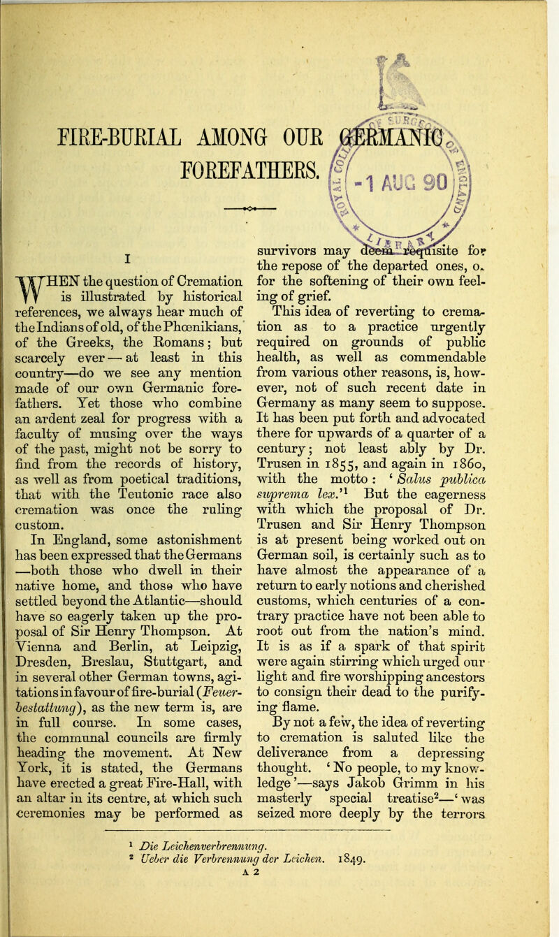 FIRE-BURIAL AMONG OUE FOREFATHERS. MA^It^^ WHEI^ the question of Cremation is illustrated by Hstorical references, we always liear much of the Indians of old, of the Phoenikians, of the Greeks, the Romans; but scarcely ever — at least in this country—do we see any mention made of our own Germanic fore- fathers. Yet those who combine an ardent zeal for progress with a faculty of musing over the ways of the past, might not be sorry to find from the records of history, as well as from poetical traditions, that with the Teutonic race also cremation was once the ruling custom. In England, some astonishment has been expressed that the Germans —both those who dwell in their native home, and those who have settled beyond the Atlantic—should have so eagerly taken up the pro- posal of Sir Henry Thompson. At Vienna and Berlin, at Leipzig, Dresden, Breslau, Stuttgart, and in several other German towns, agi- tations in favour of fire-burial (Feuer- hestattung), as the new term is, are in full course. In some cases, the communal councils are firmly heading the movement. At New York, it is stated, the Germans have erected a great Fire-Hall, with an altar in its centre, at which such ceremonies may be performed as survivors may aeefij-Ljtseqiiisite fo? the repose of the departed ones, o. for the softening of their own feel- ing of grief. This idea of reverting to crema- tion as to a practice urgently required on grounds of public health, as well as commendable from various other reasons, is, how- ever, not of such recent date in Germany as many seem to suppose. It has been put forth and advocated there for upwards of a quarter of a century; not least ably by Dr. Trusen in 1855, and again in i860, with the motto: * Salus puhlica suprema lex.^^ But the eagerness with which the proposal of Dr. Trusen and Sir Henry Thompson is at present being worked out on German soil, is certainly such as to have almost the appearance of a return to early notions and cherished customs, which centuries of a con- trary practice have not been able to root out from the nation's mind. It is as if a spark of that spirit were again stirring which urged our light and fire worshipping ancestors to consign their dead to the purify- ing flame. By not a few, the idea of reverting to cremation is saluted like the deliverance from a depressing- thought. ' No people, to my knov/- ledge'—says Jakob Grimm in his masterly special treatise^—' was seized more deeply by the terrors Die Lcichenverhrennung. Uchcr die Verhrennung dcr Lcichen. 1849.