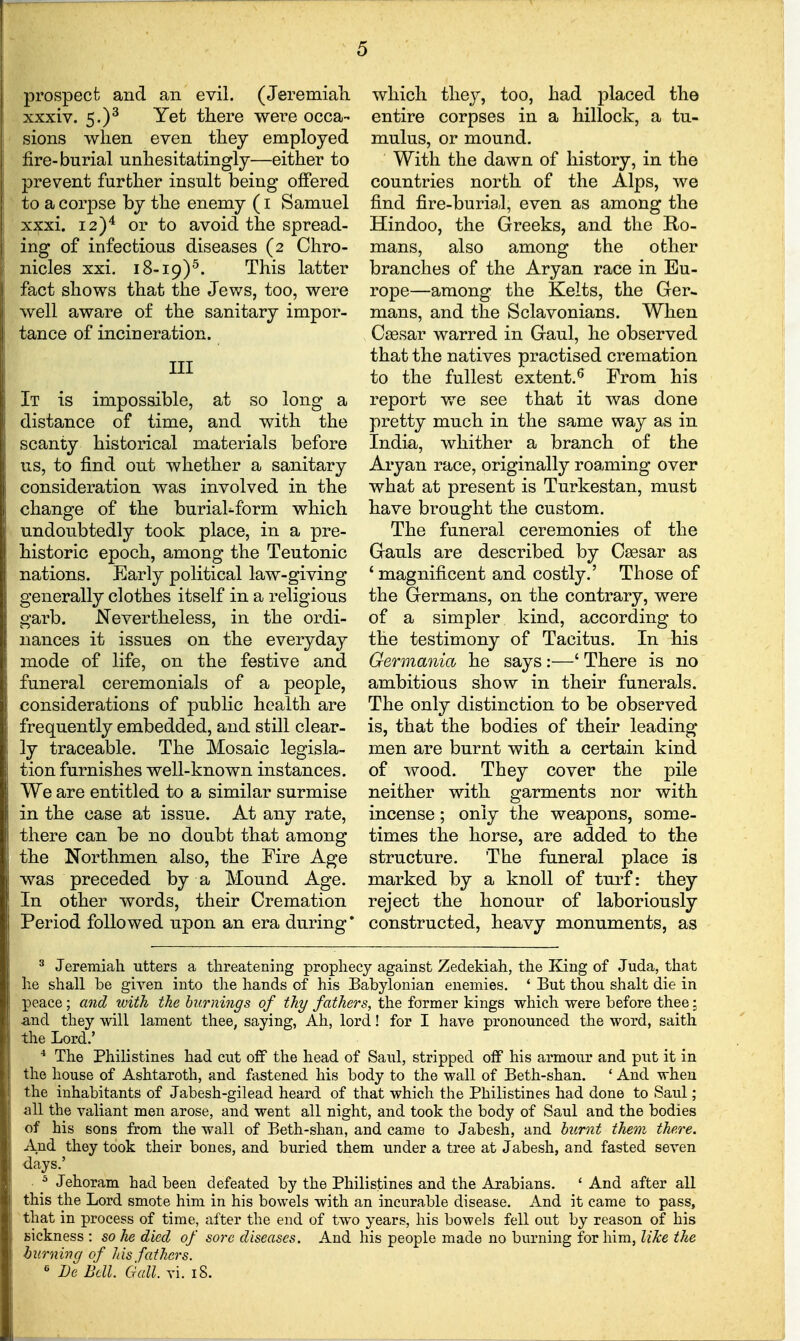 prospect and an evil. (Jeremiali xxxiv. 5.)^ Yet there were occa- sions when even they employed fire-burial unhesitatingly—either to prevent further insult being offered to a corpse by the enemy (i Samuel xxxi. 12)'* or to avoid the spread- ing of infectious diseases (2 Chro- nicles xxi. 18-19)^. This latter fact shows that the Jews, too, were well aware of the sanitary impor- tance of incineration. Ill lonj It is impossible, at so distance of time, and with the scanty historical materials before us, to find out whether a sanitary consideration was involved in the change of the burial^fbrm which undoubtedly took place, in a pre- historic epoch, among the Teutonic nations. Early political law-giving generally clothes itself in a religious garb. Nevertheless, in the ordi- nances it issues on the everyday mode of life, on the festive and funeral ceremonials of a people, considerations of public health are frequently embedded, and still clear- ly traceable. The Mosaic legisla- tion furnishes well-known instances. We are entitled to a similar surmise in the case at issue. At any rate, there can be no doubt that among the Northmen also, the Fire Age was preceded by a Mound Age. In other words, their Cremation Period followed upon an era during which they, too, had placed the entire corpses in a hillock, a tu- mulus, or mound. With the dawn of history, in the countries north of the Alps, we find fire-buriaJ, even as among the Hindoo, the Greeks, and the Ro- mans, also among the other branches of the Aryan race in Eu- rope—among the Kelts, the Ger* mans, and the Sclavonians. When , Csesar warred in Gaul, he observed that the natives practised cremation to the fullest extent.^ From his report we see that it was done pretty much in the same way as in India, whither a branch of the Aryan race, originally roaming over what at present is Turkestan, must have brought the custom. The funeral ceremonies of the Gauls are described by Csesar as ' magnificent and costly.' Those of the Germans, on the contrary, were of a simpler kind, according to the testimony of Tacitus. In his Germania he says :—' There is no ambitious show in their funerals. The only distinction to be observed is, that the bodies of their leading men are burnt with a certain kind of wood. They cover the pile neither with garments nor with incense; only the weapons, some- times the horse, are added to the structure. The funeral place is marked by a knoll of turf: they reject the honour of laboriously constructed, heavy monuments, as ^ Jeremiah utters a threatening prophecy against Zedekiah, the King of Juda, that he shall be given into tlie hands of his Babylonian enemies. ' But thou shalt die in peace; and with the burnings of thy fathers, the former kings which were before thee: and they will lament thee, saying, Ah, lord! for I have pronounced the word, saith the Lord.' •* The Philistines had cut off the head of Saul, stripped off his armoxu* and put it in the house of Ashtaroth, and fastened his body to the wall of Beth-shan. ' And when the inhabitants of Jabesh-gilead heard of that which the Philistines had done to Saul ; all the valiant men arose, and went all night, and took the body of Saul and the bodies of his sons from the wall of Beth-shan, and came to Jabesh, and burnt them there. And they took their bones, and buried them under a tree at Jabesh, and fasted seven days.' ^ Jehoram had been defeated by the Philistines and the Arabians. ' And after all this the Lord smote him in his bowels with an incurable disease. And it came to pass, that in process of time, after the end of two years, his bowels fell out by reason of his sickness : so he died of sore diseases. And his people made no burning for him, like the burning of Ins fathers. « De Bell. Ciall. vi. 18.