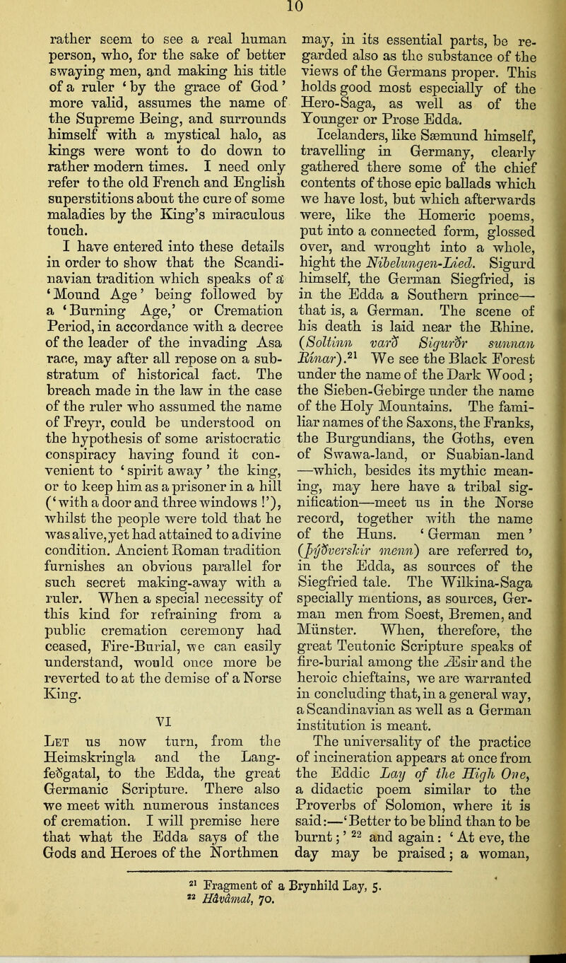 rather seem to see a real liuman person, who, for the sake of better swaying men, and making his title of a ruler * by the grace of God' more valid, assumes the name of the Supreme Being, and surrounds himself with a mystical halo, as kings were wont to do down to rather modern times. I need only refer to the old French and English superstitions about the cure of some maladies by the King's miraculous touch. I have entered into these details in order to show that the Scandi- navian tradition which speaks of si 'Mound Age' being followed by a 'Burning Age,' or Cremation Period, in accordance with a decree of the leader of the invading Asa race, may after all repose on a sub- stratum of historical fact. The breach made in the law in the case of the ruler who assumed the name of Freyr, could be understood on the hypothesis of some aristocratic conspiracy having found it con- venient to ' spirit away ' the king, or to keep him as a prisoner in a hill ('with a door and three windows !'), whilst the people were told that he was alive, yet had attained to a divine condition. Ancient Roman tradition furnishes an obvious parallel for such secret making-away with a ruler. When a special necessity of this kind for refraining from a public cremation ceremony had ceased, Fire-Burial, -we can easily understand, wowld once more be reverted to at the demise of a ISTorse King. VI Let us now turn, from the Heimskringla and the Lang- fe^gatal, to the Edda, the great Germanic Scripture. There also we meet with numerous instances of cremation. I will premise here that what the Edda says of the Gods and Heroes of the Northmen may, in its essential parts, be re- garded also as the substance of the views of the Germans proper. This holds good most especially of the Hero-Saga, as well as of the Younger or Prose Edda. Icelanders, like Saemund himself, travelling in Germany, clearly gathered there some of the chief contents of those epic ballads which we have lost, but which afterwards were, like the Homeric poems, put into a connected form, glossed over, and wrought into a whole, hight the Nibelungen-Lied. Sigurd himself, the German Siegfried, is in the Edda a Southern prince— that is, a German. The scene of his death is laid near the Rhine. (SoUinn var^ Sigur&r sunnan Mnar).^'^ We see the Black Forest under the name of the Dark Wood; the Sieben-Gebirge under the name of the Holy Mountains. The fami- liar names of the Saxons, the Franks, the Burgundians, the Goths, even of Swawa-land, or Suabian-land —which, besides its mythic mean- ing, may here have a tribal sig- nification—meet us in the 1^'orse record, together with the name of the Huns. ' German men' (Jjyt^vershir menn) are referred to, in the Edda, as sources of the Siegfried tale. The Wilkina-Saga specially mentions, as sources, Ger- man men from Soest, Bremen, and Miinster. When, therefore, the great Teutonic Scripture speaks of fire-burial among the ^sir and the heroic chieftains, we are warranted in concluding that, in a general way, a Scandinavian as well as a German institution is meant. The universality of the practice of incineration appears at once from the Eddie Lay of the High Oiie^ a didactic poem similar to the Proverbs of Solomon, where it is said:—' Better to be bHnd than to be burnt;' 22 ^j^j again: ' At eve, the day may be praised; a woman, 2' Eragment of a Brynhild Lay, 5. « mvdmal, 70.