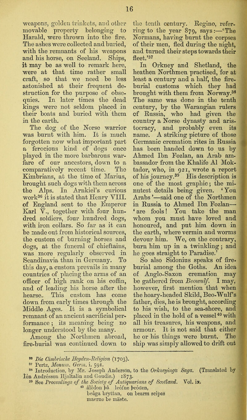 weapons, golden trinkets, and other movable property belonging to Harald, were thrown into tbe fire. The ashes were collected and buried, with, the remnants of his weapons and his horse, on Seeland. Ships, it may be as well to remark here, were at that time rather small craft, so that we need be less astonished at their frequent de- struction for the purpose of obse- quies. In later times the dead kings were not seldom placed in their boats and buried with them in the earth. The dog of the Norse warrior was burnt witb him. It is much forgotten now what important part a ferocious kind of dogs once played in the more barbarous war- fare of our ancestors, down to a comparatively recent time. The Kimbrians, at the time of Marius, brought such dogs with them across the Alps. In Arnkiel's curious work^^ it is stated that Henry YIII. of England sent to the Emperor Karl v., together with four hun- dred soldiers, four hundred dogs, with iron collars. So far as it can be made out from historical sources, the custom of burning horses and dogs, at the funeral of chieftains, was more regularly observed in Scandinavia than in Germany. To this day, a custom prevails in many countries of placing the arms of an officer of high rank on his coffin, and of leading his horse after the hearse. This custom has come down from early times through, the Middle Ages. It is a symbolical remnant of an ancient sacrificial per* formance; its meaning being no longer understood by the many. Among the Northmen abroad, fire-burial was continued down, to the tenth century. Regino, refer- ring to the year 879, says:—'The Normans, having burnt the corpses of their men, fled during the night, and turned their steps towards their fleet.'37 In Orkney and Shetland, the heathen Northmen practised, for at least a century and a half, the fire- burial customs which they had brought with them from Norway.^^ The same was done in the tenth century, by the Warangian rulers of Russia, who had given the country a Norse dynasty and aris- tocracy, and probably even its name. A striking picture of those Germanic cremation rites in Russia has been handed down to us by Ahmed Ibn Fozlan, an Arab am- bassador from the Khalife Al Mok- tador, who, in 921, wrote a report of his journey.^^ His description is one of the most graphic; the mi- nutest details being given. 'You Arabs '—said one of the Northmen in Russia to Ahmed Ibn Fozlan—• * are fools! You take the man whom you must have loved and honoured, and put him down in the earth, where vermin and worms devour him. We, on the contrary, burn him up in a twinkling; and he goes straight to Paradise.' So also Sidonius speaks of fire- burial among tke Goths. An idea of Anglo-Saxon cremation may be gathered from Beowulf. I may, however, first mention that when the hoary-headed Skild, Beo-Wulf's father, dies, he is brought, according to his wish, fco the sea-shore, and placed in the hold of a vesselwith all his treasures, his weapons, and armour. It is not said that either he or his things were burnt. The ship was simply allowed to drift out Bk Cimhrische H&yden-Beligion (}.']O0j). Pertz, Monum. Germ. i. 591. ^8 Introduction, by Mr. Joseph Anderson, to the Orhieyingtt Saga. (Translated by Ion Andresson Hjaltalin and Gondie.) 1873. See Froceedirigs of the Society of Antiquarians of Scotland. Vol. ix; tiledou ]?a leofne J^eoclen, I beaga bryttan, on bearm scijpes ,j maerno be maste. j