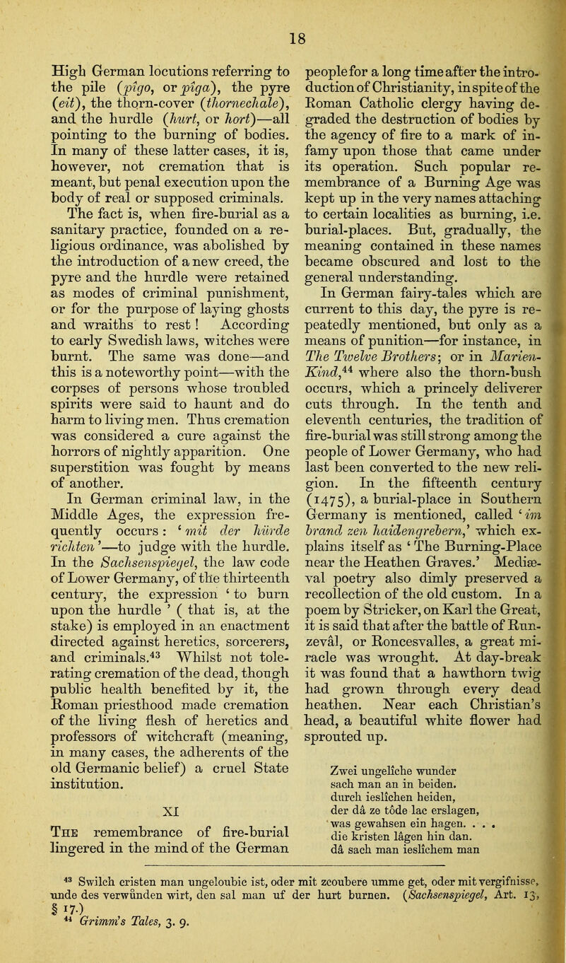 High German locutions referring to the pile (ptgo, or pig a), the pyre (^eit)f the thorn-cover (thornechale), and the hurdle (Jiurt, or hori)—all pointing to the burning of bodies. In many of these latter cases, it is, however, not cremation that is meant, but penal execution upon the body of real or supposed criminals. The fact is, when fire-burial as a sanitary practice, founded on a re- ligious ordinance, was abolished by the introduction of a new creed, the pyre and the hurdle were retained as modes of criminal punishment, or for the purpose of laying ghosts and wraiths to rest! According to early Swedish laws, witches were burnt. The same was done—and this is a noteworthy point—with the corpses of persons whose troubled spirits were said to haunt and do harm to living men. Thus cremation ■was considered a cure against the horrors of nightly apparition. One superstition was fought by means of another. In German criminal law, in the Middle Ages, the expression fre- quently occurs: ^ mit der hiirde richten '—to judge with the hurdle. In the Sachsenspiegel, the law^ code of Lower Germany, of the thirteenth century, the expression ' to burn upon the hurdle ' ( that is, at the stake) is employed in an enactment directed against heretics, sorcerers, and criminals.'*^ Whilst not tole- rating cremation of the dead, though public health benefited by it, the Homan priesthood made cremation of the living flesh of heretics and professors of witchcraft (meaning, in many cases, the adherents of the old Germanic belief) a cruel State institution. XI The remembrance of fire-burial lingered in the mind of the German people for a long time after the intro- duction of Christianity, in spite of the Eoman Catholic clergy having de- graded the destruction of bodies by the agency of fire to a mark of in- famy upon those that came under its operation. Such popular re- membrance of a Burning Age was kept up in the very names attaching to certain localities as burning, i.e. burial-places. But, gradually, the meaning contained in these names became obscured and lost to the general understanding. In German fairy-tales which are current to this day, the pyre is re- peatedly mentioned, but only as a means of punition—for instance, in The Tiuelve Brothers; or in Marien- Kind,'^^ where also the thorn-bush occurs, which a princely deliverer cuts through. In the tenth and eleventh centuries, the tradition of fire-burial was still strong among the people of Lower Germany, who had last been converted to the new reli- gion. In the fifteenth century (1475), ^ burial-place in Southern Germany is mentioned, called ' im brand zen haidengrehern,^ which ex- plains itself as ' The Burning-Place near the Heathen Graves.' Mediae- val poetry also dimly preserved a recollection of the old custom. In a poem by Strieker, on Karl the Great, it is said that after the battle of Run- zeval, or Roncesvalles, a great mi- racle was wrought. At day-break it was found that a hawthorn twig had grown through every dead heathen. Near each Christian's head, a beautiful white flower had sprouted up. Zwei ungelicbe wunder sach man an in beiden. dnrch ieslichen heiden, der da ze tode lac erslagen, was gewahsen ein hagen. . . . die kristen lagen bin dan. da saeb man ieslichem man Swilch cristen man ungeloubic ist, oder mit zcoubere umme get, oder mit vergifnisse, tmde des verwunden wirt, den sal man nf der hurt burnen. (Sachsenspiegel, Art. 13 § 17.) ** Grimm's Tales, 3. 9. 1