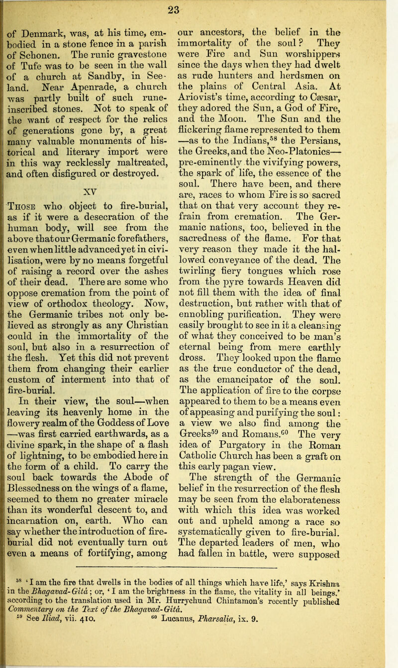 of Denmark, was, at his time, em- bodied in a stone fence in a parish of Schonen. The runic gravestone of Tufe was to be seen in the Avail of a church at Sandby, in See- land. Near Apenrade, a church was partly built of such rune- inscribed stones. Kot to speak of the want of respect for the relics of generations gone hy, a great many valuable monuments of his- torical and literary import were in this way recklessly maltreated, and often disfigured or destroyed. XV Those who object to fire-burial, as if it were a desecration of the human body, will see from the above that our Grermanic forefathers, even when little advancedyet in civi- lisation, were by no means forgetful of raising a record over the ashes of their dead. There are some who oppose cremation from the point of view of orthodox theology. Now, the Germanic tribes not only be- lieved as strongly as any Christian oould in the immortality of the soul, but also in a resurrection of the flesh. Yet this did not prevent them from changing their earlier custom of interment into that of fire-burial. In their view, the soul—when leaving its heavenly home in the flowery realm of the Goddess of Love —was first carried earthwards, as a divine spark, in the shape of a flash of lightning, to be embodied here in the form of a child. To carry the soul back towards the Abode of Blessedness on the wings of a flame, seemed to them no greater miracle than its wonderful descent to, and incarnation on, earth. Who can say whether the introduction of fire- burial did not eventually turn out even a means of fortifying, among our ancestors, the belief in the immortality of the soul ? They were Fire and Sun worshippers since the days when they had dwelt as rude hunters and herdsmen on the plains of Central Asia. At Ariovist's time, according to Caesar, they adored the Sun, a God of Fire, and the Moon. The Sun and the flickering flame represented to them —as to the Indians,-^^ the Persians, the Greeks, and the Neo-Platonics— pre-eminently the vivifying powers, the spark of life, the essence of the soul. There have been, and there are, races to whom Fire is so sacred that on that very account they re- frain from cremation. The Ger- manic nations, too, believed in the sacredness of the flame. For that very reason they made it the hal- lowed conveyance of the dead. The twirling fiery tongues which rose from the pyre towards Heaven did not fill them with the idea of final destruction, but rather with that of ennobling purification. They were easily brought to see in it a cleansing of what they conceived to be man's eternal being from mere earthlv dross. They looked upon the flame as the true conductor of the dead, as the emancipator of the soul. The application of fire to the corpse appeared to them to be a means even of appeasing and purifying the soul: a view we also find among the Greeks^^ and Romans.*^^ The very idea of Purgatory in the Roman Catholic Church has been a graft on this early pagan view. The strength of the Germanic belief in the resurrection of the flesh may be seen from the elaborateness with which this idea was worked out and upheld among a race so systematically given to fire-burial. The departed leaders of men, who had fallen in battle, were supposed ' I am the fire that dwells in the bodies of all things which have fife,' says Krishna in the Bhagavad-Gitd; or, ' I am the brightness in the flame, the vitafity in all beings.* according to the translation used in Mr. Hurrychund Chintamon's recently published Co7nmentary on the Text of the Bhagavad-Gitd. '^ See Iliad, vii. 410. Lucanus, Pharsalia, ix. 9.