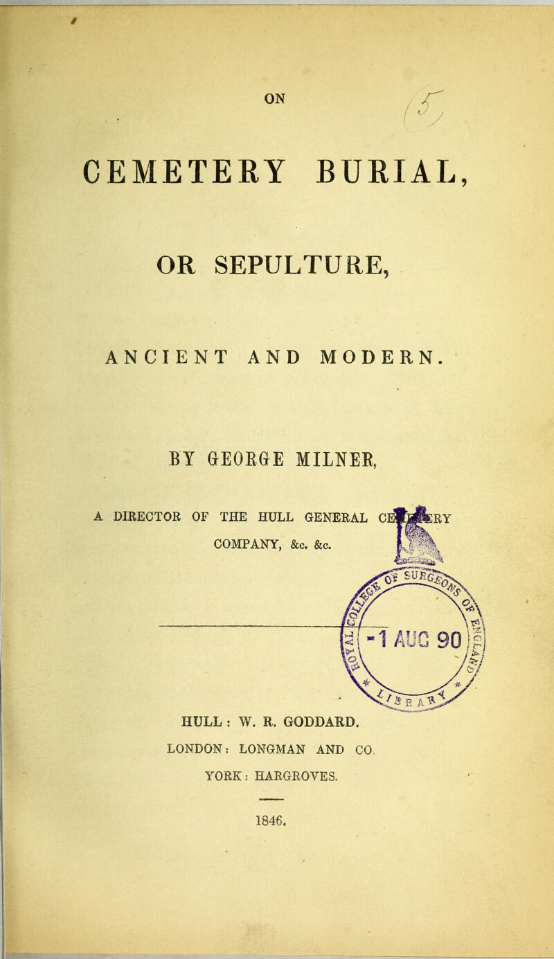 ON CEMETERY BURIAL, OR SEPULTURE, ANCIENT AND MODERN BY GEOEGE MILNER, A DIRECTOR OF THE HULL GENERAL COMPANY, &c. &c. HULL : W. R. GODDARD. LONDON: LONGMAN AND CO, YORK: HARGROVES. 1846.