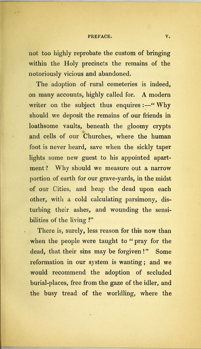 not too highly reprobate the custom of bringing within the Holy precincts the remains of the notoriously vicious and abandoned. The adoption of rural cemeteries is indeed, on many accounts, highly called for. A modern writer on the subject thus enquires :— Why should we deposit the remains of our friends in loathsome vaults, beneath the gloomy crypts and cells of our Churches, where the human foot is never heard, save when the sickly taper lights some new guest to his appointed apart- ment ? Why should we measure out a narrow portion of earth for our grave-yards, in the midst of our Cities, and heap the dead upon each other, witli a cold calculating parsimony, dis- turbing their ashes, and wounding the sensi- bilities of the living ? There is, surely, less reason for this now than when the people were taught to pray for the dead, that their sins may be forgiven!'* Some reformation in our system is wanting; and we would recommend the adoption of secluded burial-places, free from the gaze of the idler, and the busy tread of the worldling, where the