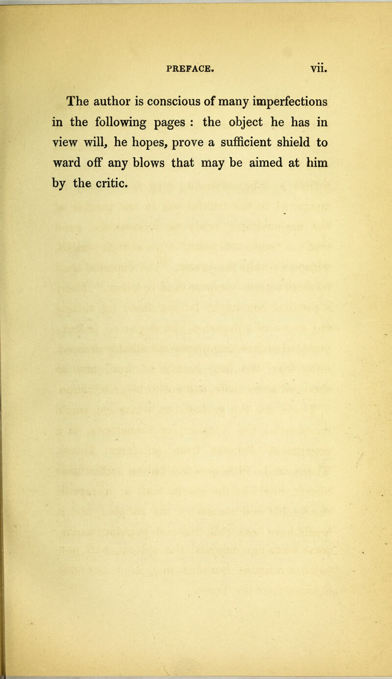 The author is conscious of many imperfections in the following pages : the object he has in view will, he hopes, prove a sufficient shield to ward off any blows that may be aimed at him by the critic.