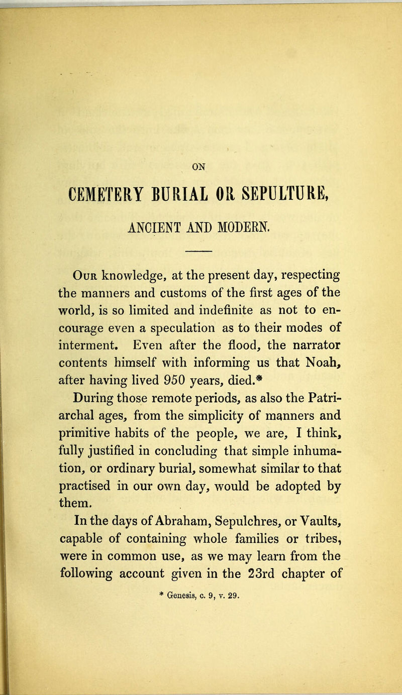 ON CEMETERY BURIAL OR SEPULTURE, ANCIENT AND MODERN. Our knowledge, at the present day, respecting the manners and customs of the first ages of the world, is so limited and indefinite as not to en- courage even a speculation as to their modes of interment. Even after the flood, the narrator contents himself with informing us that Noah, after having lived 950 years, died.* During those remote periods, as also the Patri- archal ages, from the simplicity of manners and primitive habits of the people, we are, I think, fully justified in concluding that simple inhuma- tion, or ordinary burial, somewhat similar to that practised in our own day, would be adopted by them. In the days of Abraham, Sepulchres, or Vaults, capable of containing whole families or tribes, were in common use, as we may learn from the following account given in the 23rd chapter of