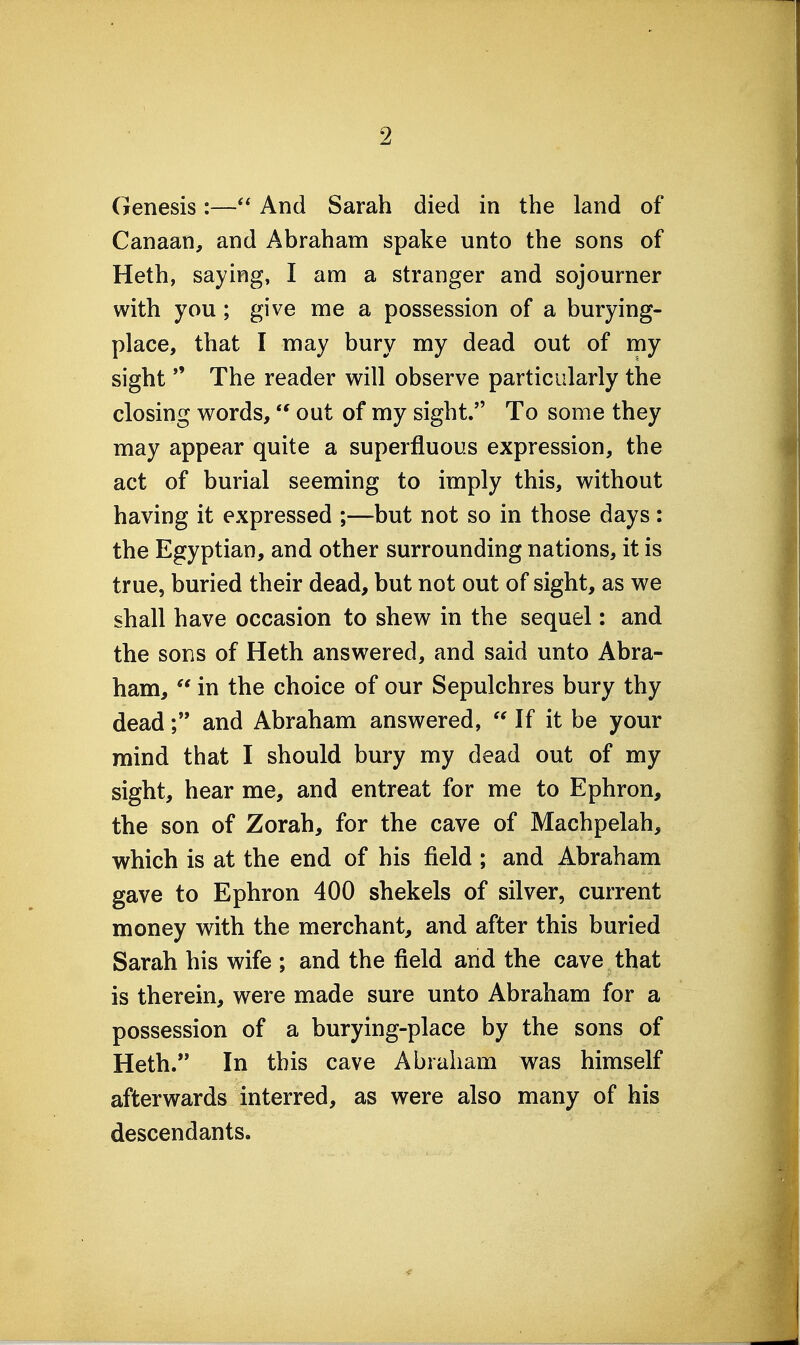 Genesis:— And Sarah died in the land of Canaan, and Abraham spake unto the sons of Heth, saying, I am a stranger and sojourner with you ; give me a possession of a burying- place, that I may bury my dead out of my sight  The reader will observe particularly the closing words, out of my sight. To some they may appear quite a superfluous expression, the act of burial seeming to imply this, without having it expressed ;—but not so in those days: the Egyptian, and other surrounding nations, it is true, buried their dead, but not out of sight, as we shall have occasion to shew in the sequel: and the sons of Heth answered, and said unto Abra- ham,  in the choice of our Sepulchres bury thy deadand Abraham answered, If it be your mind that I should bury my dead out of my sight, hear me, and entreat for me to Ephron, the son of Zorah, for the cave of Machpelah, which is at the end of his field ; and Abraham gave to Ephron 400 shekels of silver, current money with the merchant, and after this buried Sarah his wife ; and the field and the cave that is therein, were made sure unto Abraham for a possession of a burying-place by the sons of Heth. In this cave Abraham was himself afterwards interred, as were also many of his descendants.