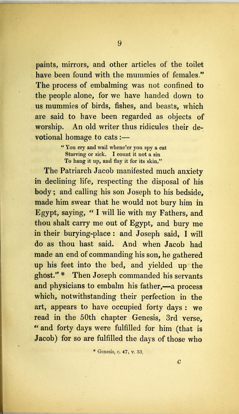 paints, mirrors, and other articles of the toilet have been found with the mummies of females. The process of embalming was not confined to the people alone, for we have handed down to us mummies of birds, fishes, and beasts, which are said to have been regarded as objects of worship. An old writer thus ridicules their de- votional homage to cats :—  You cry and wail whene'er you spy a cat Starving or sick. I count it not a sin To hang it up, and flay it for its skin. The Patriarch Jacob manifested much anxiety in declining life, respecting the disposal of his body; and caUing his son Joseph to his bedside, made him swear that he would not bury him in Egypt, saying,  I will lie with my Fathers, and thou shalt carry me out of Egypt, and bury me in their burying-place : and Joseph said, I will do as thou hast said. And when Jacob had made an end of commanding his son, he gathered up his feet into the bed, and yielded up the ghost. * Then Joseph commanded his servants and physicians to embalm his father,—a process which, notwithstanding their perfection in the art, appears to have occupied forty days : we read in the 50th chapter Genesis, 3rd verse, and forty days were fulfilled for him (that is Jacob) for so are fulfilled the days of those who * Genesis, c. 47, v. 33., €