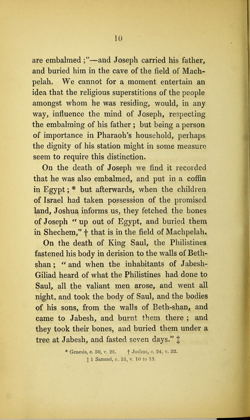 are embalmed ;—and Joseph carried his father, and buried him in the cave of the field of Mach- peiah. We cannot for a moment entertain an idea that the religious superstitions of the people amongst whom he was residing, would, in any way, influence the mind of Joseph, respecting the embalming of his father ; but being a person of importance in Pharaoh's household, perhaps the dignity of his station might in some measure seem to require this distinction. On the death of Joseph we find it recorded that he was also embalmed, and put in a coffin in Egypt; * but afterwards, when the children of Israel had taken possession of the promised land, Joshua informs us, they fetched the bones of Joseph  up out of Egypt, and buried them in Shechem, f that is in the field of Machpelah, On the death of King Saul, the Philistines fastened his body in derision to the walls of Beth- shan ;  and when the inhabitants of Jabesh- Giliad heard of what the Phihstines had done to Saul, all the valiant men arose, and went all night, and took the body of Saul, and the bodies of his sons, from the walls of Beth-shan, and came to Jabesh, and burnt them there ; and they took their bones, and buried them under a tree at Jabesh, and fasted seven days. % * Genesis, c. 50, v. 26. f Josliua, c. 24, v. 32. X 1 Samuel, c. 31, v. 10 to 13.