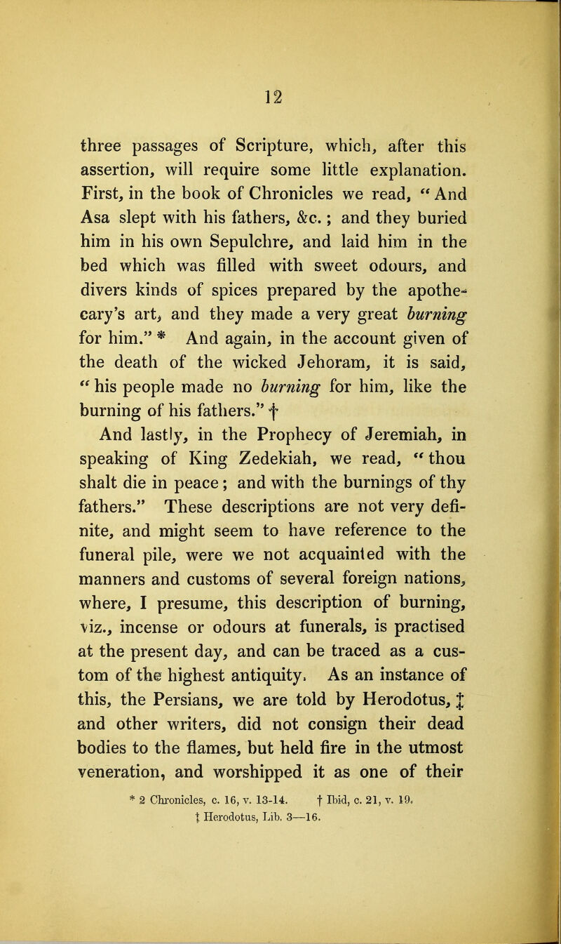 three passages of Scripture, which^ after this assertion, will require some little explanation. First, in the book of Chronicles we read,  And Asa slept with his fathers, &c.; and they buried him in his own Sepulchre, and laid him in the bed which was filled with sweet odours, and divers kinds of spices prepared by the apothe-^ Gary's art> and they made a very great burning for him. * And again, in the account given of the death of the wicked Jehoram, it is said,  his people made no burning for him, like the burning of his fathers. f And lastly, in the Prophecy of Jeremiah, in speaking of King Zedekiah, we read, 'Hhou shalt die in peace; and with the burnings of thy fathers. These descriptions are not very defi- nite, and might seem to have reference to the funeral pile, were we not acquainted with the manners and customs of several foreign nations, where, I presume, this description of burning, viz., incense or odours at funerals, is practised at the present day, and can be traced as a cus- tom of th© highest antiquity. As an instance of this, the Persians, we are told by Herodotus, J and other writers, did not consign their dead bodies to the flames, but held fire in the utmost veneration, and worshipped it as one of their * 2 Chronicles, c. 16, v. 13-14. f I^i<3> c. 21, v. 19. t Herodotus, Lib. 3—16.