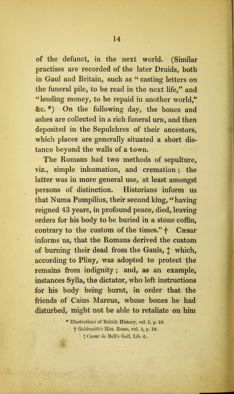 of the defunct, in the next world. (Similar practises are recorded of the later Druids, both in Gaul and Britain, such as  casting letters on the funeral pile, to be read in the next life, and lending money, to be repaid in another world, &c. *) On the following day, the bones and ashes are collected in a rich funeral urn, and then deposited in the Sepulchres of their ancestors, which places are generally situated a short dis- tance beyond the walls of a town. The Romans had two methods of sepulture, viz., simple inhumation, and cremation; the latter was in more general use, at least amongst persons of distinction. Historians inform us that Numa Pompilius, their second king,having reigned 43 years, in profound peace, died, leaving orders for his body to be buried in a stone coffin, contrary to the custom of the times. f Caesar informs us, that the Romans derived the custom of burning their dead from the Gauls, J which, according to Pliny, was adopted to protect the remains from indignity; and, as an example, instances Sylla, the dictator, who left instructions for his body being burnt, in order that the friends of Caius Marcus, whose bones he had disturbed, might not be able to retaliate on him * Illustrations of British History, vol. 1, p. 10. f Goldsmith's Hist. Rome, vol. 1, p. 19. t C^sar de Bell's Gall, Lib. 6.