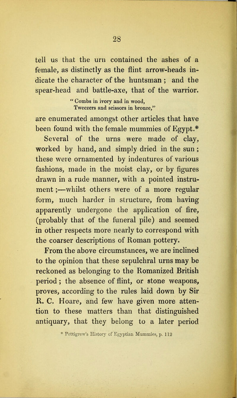 tell us that the urn contained the ashes of a female, as distinctly as the flint arrow-heads in- dicate the character of the huntsman ; and the spear-head and battle-axe, that of the warrior.  Combs in ivory and in wood. Tweezers and scissors in bronze/' are enumerated amongst other articles that have been found with the female mummies of p]gypt.* Several of the urns were made of clay, worked by hand, and simply dried in the sun ; these were ornamented by indentures of various fashions, made in the moist clay, or by figures drawn in a rude manner, with a pointed instru- ment ;—whilst others were of a more regular form, much harder in structure, from having apparently undergone the application of fire, (probably that of the funeral pile) and seemed in other respects more nearly to correspond with the coarser descriptions of Roman pottery. From the above circumstances, we are inclined to the opinion that these sepulchral urns may be reckoned as belonging to the Romanized British period; the absence of flint, or stone weapons, proves, according to the rules laid down by Sir R. C. Hoare, and few have given more atten- tion to these matters than that distinguished antiquary, that they belong to a later period * Pettigrew's History of Egyptian Mummies, p. 112
