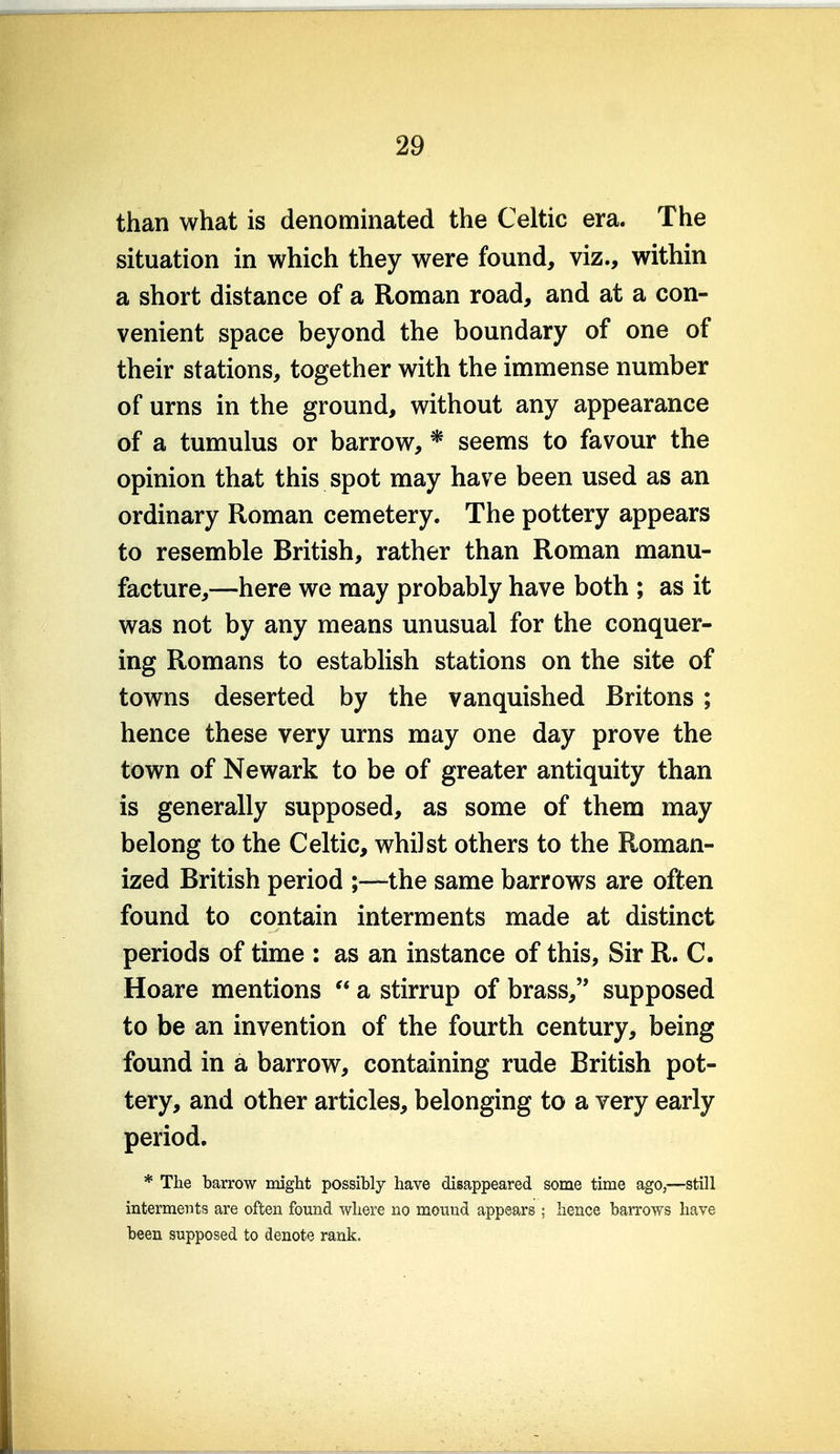 than what is denominated the Celtic era. The situation in which they were found, viz., within a short distance of a Roman road, and at a con- venient space beyond the boundary of one of their stations, together with the immense number of urns in the ground, without any appearance of a tumulus or barrow, * seems to favour the opinion that this spot may have been used as an ordinary Roman cemetery. The pottery appears to resemble British, rather than Roman manu- facture,—here we may probably have both ; as it was not by any means unusual for the conquer- ing Romans to establish stations on the site of towns deserted by the vanquished Britons ; hence these very urns may one day prove the town of Newark to be of greater antiquity than is generally supposed, as some of them may belong to the Celtic, whilst others to the Roman- ized British period ;—the same barrows are often found to contain interments made at distinct periods of time : as an instance of this. Sir R. C. Hoare mentions  a stirrup of brass, supposed to be an invention of the fourth century, being found in a barrow, containing rude British pot- tery, and other articles, belonging to a very early period. * The barrow might possibly have disappeared some time ago,—still interments are often found where no mound appears ; hence barrows have been supposed to denote rank. L
