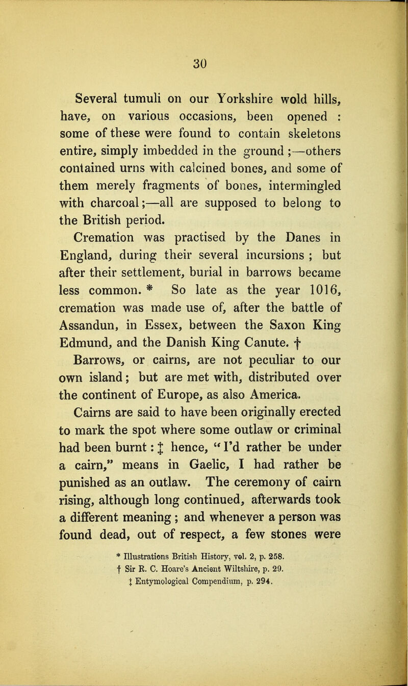 Several tumuli on our Yorkshire wold hills, have, on various occasions, been opened : some of these were found to contain skeletons entire, simply imbedded in the ground ;—others contained urns with calcined bones, and some of them merely fragments of bones, intermingled with charcoal;—all are supposed to belong to the British period. Cremation was practised by the Danes in England, during their several incursions ; but after their settlement, burial in barrows became less common.* So late as the year 1016, cremation was made use of, after the battle of Assandun, in Essex, between the Saxon King Edmund, and the Danish King Canute, f Barrows, or cairns, are not peculiar to our own island; but are met with, distributed over the continent of Europe, as also America. Cairns are said to have been originally erected to mark the spot where some outlaw or criminal had been burnt: J hence,  I'd rather be under a cairn, means in Gaelic, I had rather be punished as an outlaw. The ceremony of cairn rising, although long continued, afterwards took a different meaning; and whenever a person was found dead, out of respect, a few stones were * Illustrations British History, vol. 2, p. 258. f Sir R. C. Hoare's Ancient Wiltshire, p. 29. I Entymological Compendium, p. 294.