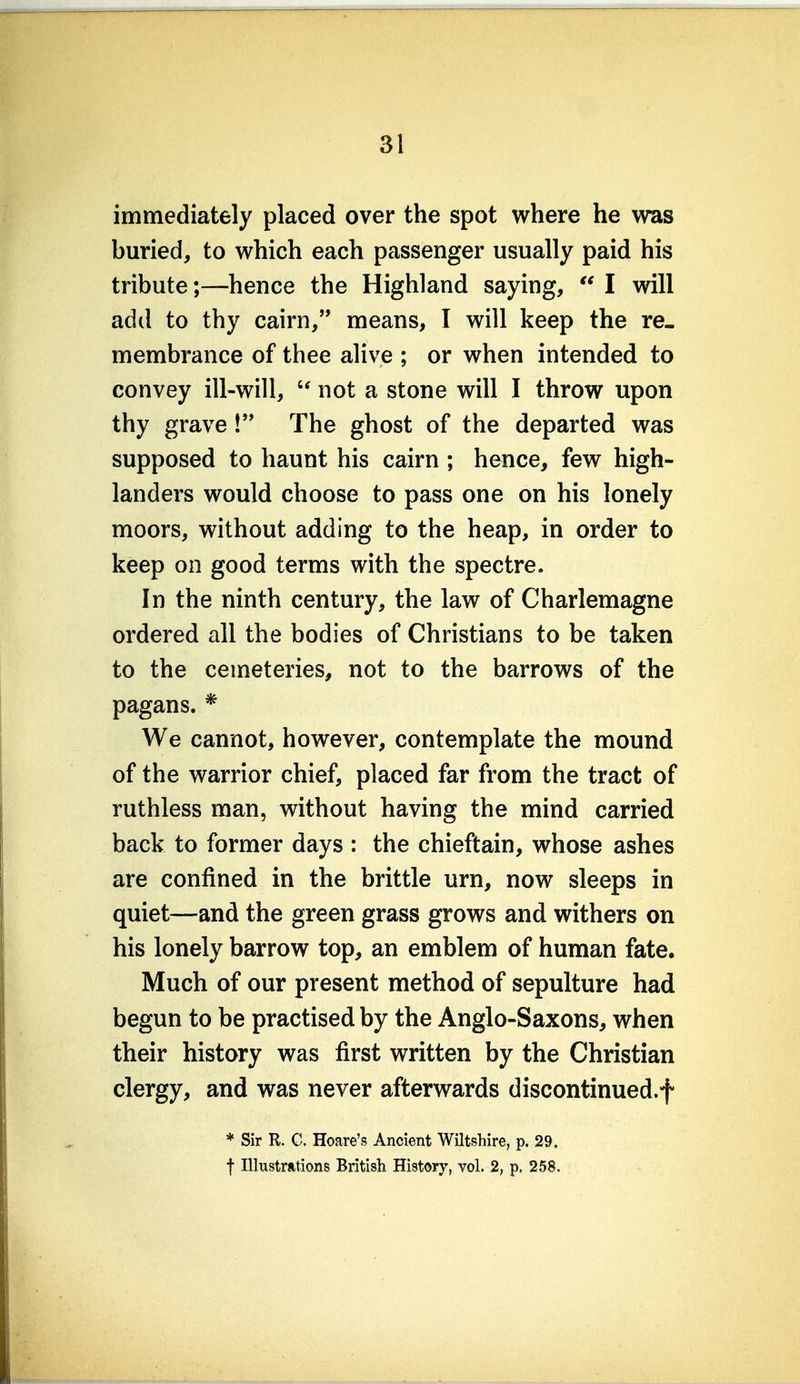 immediately placed over the spot where he was buried, to which each passenger usually paid his tribute;—hence the Highland saying,  I will add to thy cairn, means, I will keep the re- membrance of thee alive ; or when intended to convey ill-will,  not a stone will I throw upon thy grave! The ghost of the departed was supposed to haunt his cairn ; hence, few high- landers would choose to pass one on his lonely moors, without adding to the heap, in order to keep on good terms with the spectre. In the ninth century, the law of Charlemagne ordered all the bodies of Christians to be taken to the cemeteries, not to the barrows of the pagans. * We cannot, however, contemplate the mound of the warrior chief, placed far from the tract of ruthless man, without having the mind carried back to former days : the chieftain, whose ashes are confined in the brittle urn, now sleeps in quiet—and the green grass grows and withers on his lonely barrow top, an emblem of human fate. Much of our present method of sepulture had begun to be practised by the Anglo-Saxons, when their history was first written by the Christian clergy, and was never afterwards discontinued.f * Sir R. C. Hoare's Ancient Wiltshire, p. 29. t Illustrations British History, vol. 2, p. 258.