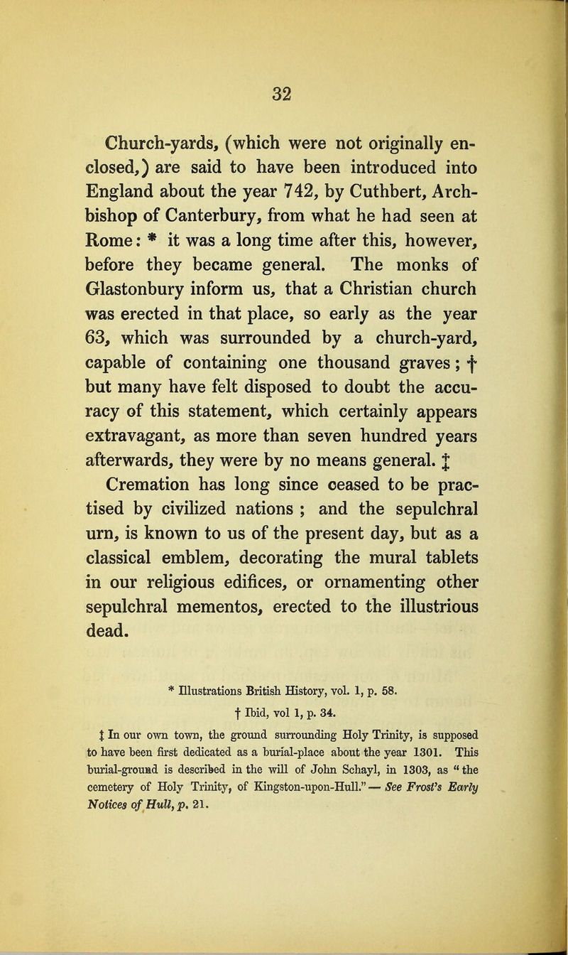 Church-yards, (which were not originally en- closed,) are said to have been introduced into England about the year 742, by Cuthbert, Arch- bishop of Canterbury, from what he had seen at Rome: * it was a long time after this, however, before they became general. The monks of Glastonbury inform us, that a Christian church was erected in that place, so early as the year 63, which was surrounded by a church-yard, capable of containing one thousand graves; f but many have felt disposed to doubt the accu- racy of this statement, which certainly appears extravagant, as more than seven hundred years afterwards, they were by no means general. J Cremation has long since ceased to be prac- tised by civilized nations ; and the sepulchral urn, is known to us of the present day, but as a classical emblem, decorating the mural tablets in our religious edifices, or ornamenting other sepulchral mementos, erected to the illustrious dead. * Ulustrations British History, vol. 1, p. 58. t Ibid, vol 1, p. 34. X In our own town, the ground surrounding Holy Trinity, is supposed to have been first dedicated as a burial-place about the year 1301. This burial-ground is described in the will of John Schayl, in 1303, as  the cemetery of Holy Trinity, of Kingston-upon-HuU. — See Frosfs Early Notices of Hully p. 21.