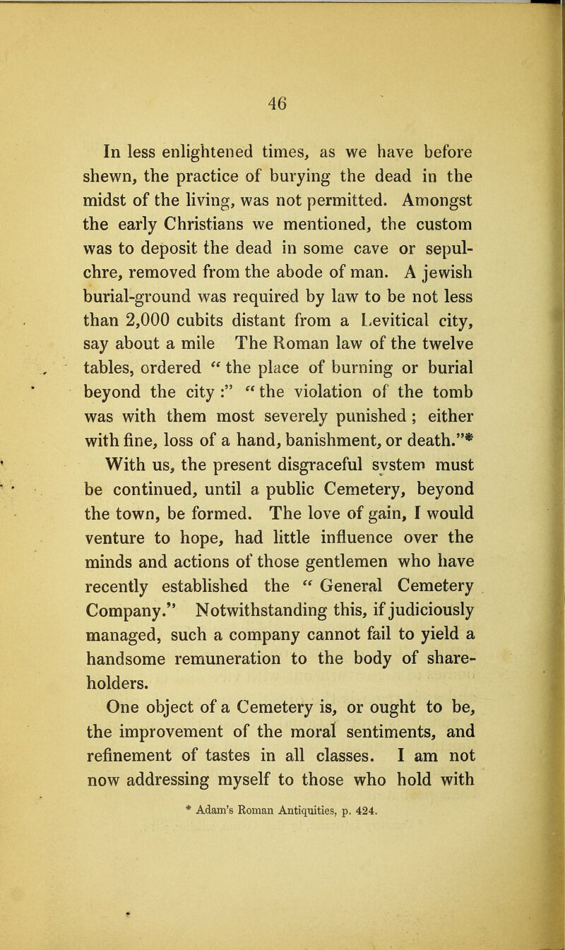 In less enlightened times, as we have before shewn, the practice of burying the dead in the midst of the living, was not permitted. Amongst the early Christians we mentioned, the custom was to deposit the dead in some cave or sepul- chre, removed from the abode of man. A Jewish burial-ground was required by law to be not less than 2,000 cubits distant from a Levitical city, say about a mile The Roman law of the twelve tables, ordered  the place of burning or burial beyond the city :  the violation of the tomb was with them most severely punished; either with fine, loss of a hand, banishment, or death.* With us, the present disgraceful system must be continued, until a public Cemetery, beyond the town, be formed. The love of gain, I would venture to hope, had little influence over the minds and actions of those gentlemen who have recently estabhshed the  General Cemetery Company. Notwithstanding this, if judiciously managed, such a company cannot fail to yield a handsome remuneration to the body of share- holders. One object of a Cemetery is, or ought to be, the improvement of the moral sentiments, and refinement of tastes in all classes. I am not now addressing myself to those who hold with * Adam's Roman Antiquities, p. 424.