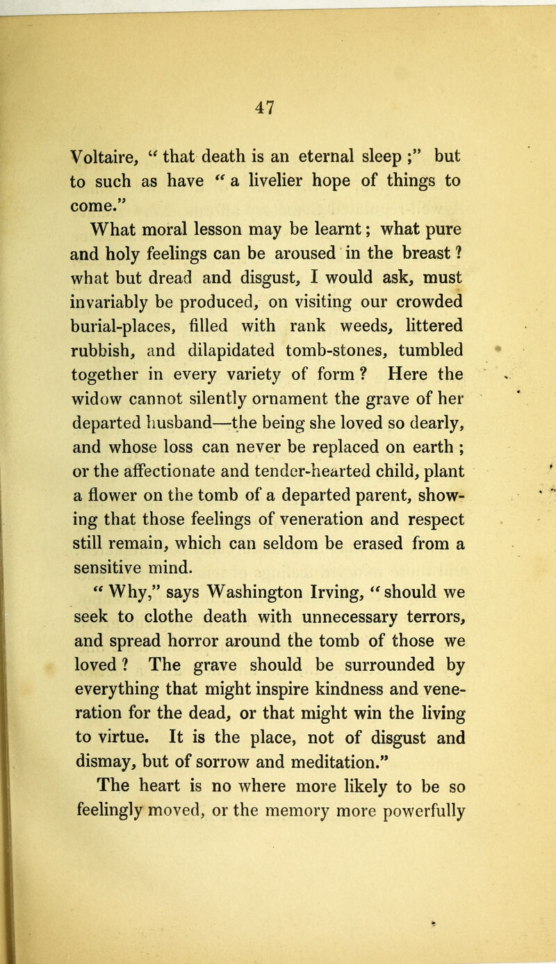 Voltaire,  that death is an eternal sleep but to such as have a livelier hope of things to come. What moral lesson may be learnt; what pure and holy feelings can be aroused in the breast ? what but dread and disgust, I would ask, must invariably be produced, on visiting our crowded burial-places, filled with rank weeds, littered rubbish, and dilapidated tomb-stones, tumbled together in every variety of form ? Here the widow cannot silently ornament the grave of her departed husband—the being she loved so dearly, and whose loss can never be replaced on earth ; or the affectionate and tender-hearted child, plant a flower on the tomb of a departed parent, show- ing that those feelings of veneration and respect still remain, which can seldom be erased from a sensitive mind.  Why, says Washington Irving, ^' should we seek to clothe death with unnecessary terrors, and spread horror around the tomb of those we loved ? The grave should be surrounded by everything that might inspire kindness and vene- ration for the dead, or that might win the Hving to virtue. It is the place, not of disgust and dismay, but of sorrow and meditation. The heart is no where more likely to be so feelingly moved, or the memory more powerfully