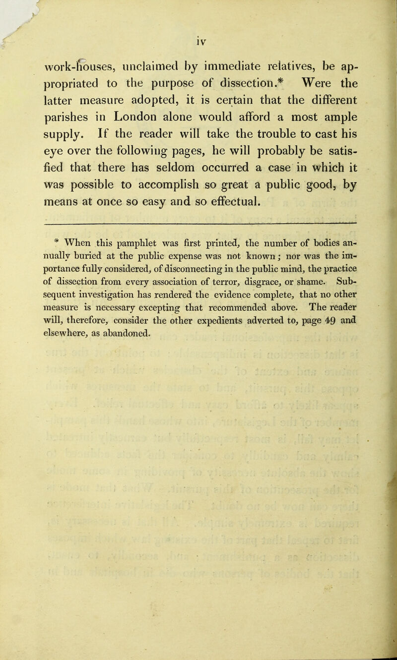 work-ffouses, unclaimed by immediate relatives, be ap- propriated to the purpose of dissection.* Were the latter measure adopted, it is certain that the different parishes in London alone would afford a most ample supply. If the reader will take the trouble to cast his eye over the following pages, he will probably be satis- fied that there has seldom occurred a case in which it was possible to accomplish so great a public good, by means at once so easy and so effectual. * When this pamphlet was first printed, the number of bodies an- nually buried at the public expense was not known; nor was the im- portance fully considered, of disconnecting in the public mind, the practice of dissection from every association of terror, disgrace, or shame. Sub- sequent investigation has rendered the evidence complete, that no other measure is necessary excepting that recommended above. The reader will, therefore, consider the other expedients adverted to, page 4>9 and elsewhere, as abandoned.