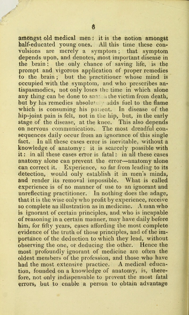 t amongst old medical men: it is the notion amongst half-educated young ones. AH this time these con-^ vulsions are merely a symptom; that symptom depends upon, and denotes, most important disease in the brain: the only chance of saving life, is the prompt and vigorous application of proper remedies to the brain ; but the practitioner whose mind is occupied with the symptom, and who prescribes an- tispasmodics, not only loses the time in which alone any thing can be done to snn - »the victim from death, but by his remedies absolu^ ' idds fuel to the flame which is consuming his pauerit. In disease of the hip-joint pain is felt, not in the hip, but, in the early stage of the disease, at the knee. This also depends on nervous communication. The most dreadful con- sequences daily occur from an ignorance of this single fact. In all these cases error is inevitable, without a knowledge of anatomy: it is scarcely possible with it: in all these cases error is fatal: in ail these cases anatomy alone can prevent the error—anatomy alone can correct it. Experience, so far from leading to its detection, would only establish it in men's minds, and render its removal impossible. What is called experience is of no manner of use to an ignorant and unreflecting practitioner. In nothing does the adage, that it is the wise only who profit by experience, receive so complete an illustration as in medicine. A man who is ignorant of certain principles, and who is incapable of reasoning in a certain manner, may have daily before him, for fifty years, cases affording the most complete evidence of the truth of those principles, and of the im- portance of the deduction to which they lead, without observing the one, or deducing tlie other. Hence the most profoundly ignorant of medicine are often the oldest members of the profession, and those who have had the most extensive practice, A medical educa- tion, founded on a knowledge of anatomy, is, there- fore, not only indispensable to prevent the most fatal errors, but to enabk a person to obtain advantage