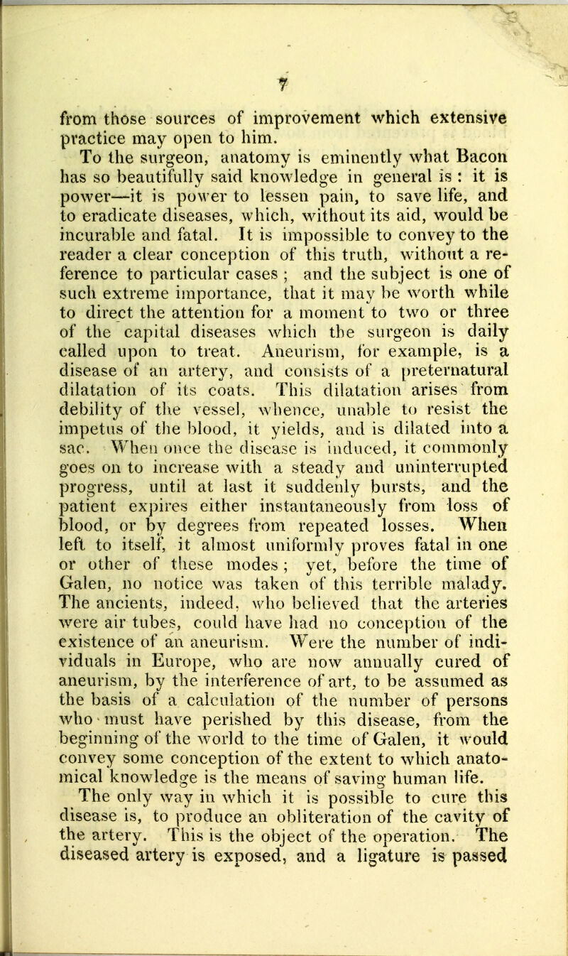 i from those sources of improvement which extensive practice may open to him. To the surgeon, anatomy is eminently what Bacon has so beautifully said knowledge in general is : it is power—it is power to lessen pain, to save life, and to eradicate diseases, which, without its aid, would be incurable and fatal. It is impossible to convey to the reader a clear conception of this truth, without a re- ference to particular cases ; and the subject is one of such extreme importance, that it may be worth while to direct the attention for a moment to two or three of the capital diseases which the surgeon is daily called upon to treat. Aneurism, for example, is a disease of an arterj^ and consists of a preternatural dilatation of its coats. This dilatation arises from debility of the vessel, wlience, una])le to resist the impetus of the blood, it yields, and is dilated into a sac. When once the disease is induced, it commonly goes on to increase with a steady and uninterrupted progress, until at last it suddenly bursts, and the patient expires either instantaneously from loss of blood, or by degrees from repeated losses. When left to itself, it almost uniformly proves fatal in one or other of these modes ; yet, before the time of Galen, no notice was taken of this terrible malady. The ancients, indeed, who believed that the arteries were air tubes, could have had no conception of the existence of an aneurism. Were the number of indi- viduals in Europe, who are now annually cured of aneurism, by the interference of art, to be assumed as the basis of a calculation of the number of persons who must have perished by this disease, from the beginning of the world to the time of Galen, it would convey some conception of the extent to which anato- mical knowledge is the means of saving human life. The only way in which it is possible to cure this disease is, to produce an obliteration of the cavity of the artery. This is the object of the operation. The diseased artery is exposed, and a ligature is passed