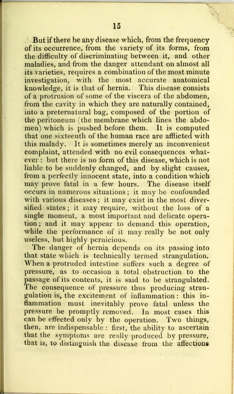 But if there be any disease which, from the frequency of its occurrence, from the variety of its forms, from the difficulty of discriminating between it, and other maladies, and from the danger attendant on almost all its varieties, requires a combination of the most minute investigation, with the most accurate anatomical knowledge, it is that of hernia. This disease consists of a protrusion of some of the viscera of the abdomen, from the cavity in which they are naturally contained, into a preternatural bag, composed of the portion of the peritoneum (the membrane which lines the abdo- men) which is pushed before them. It is computed that one sixteenth of the human race are afflicted with this malady. It is sometimes merely an inconvenient complaint, attended with no evil consequences what- ever : but there is no form of this disease, which is not liable to be suddenly changed, and by slight causes, from a perfectly innocent state, into a condition which may prove fatal in a few hours. The disease itself occurs in numerous situations; it may be confounded with various diseases; it may exist in the most diver- sified states; it may require, without the loss of a single moment, a most important and delicate opera- tion ; and it may appear to demand this operation, while the performance of it may really be not only useless, but highly pernicious. The danger of hernia depends on its passing into that state which is technically termed strangulation. When a protruded intestine suffers such a degree of pressure, as to occasion a total obstruction to the passage of its contents, it is said to be strangulated. The consequence of pressure thus producing stran- gulation is, the excitement of inflammation: this in- flammation must inevitably prove fatal unless the pressure be promptly removed. In most cases this can be effected only by the operation. Two things, then, are indispensable : first, the ability to ascertain that the symptoms are really produced by pressure, that is, to distinguish the disease from the affections