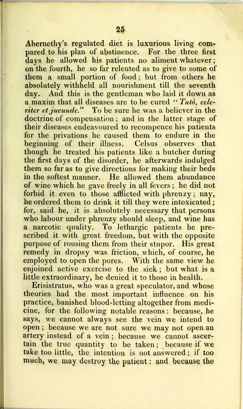 Abernethy's regulated diet is luxurious living com- pared to his plan of abstinence. For the three first days he allowed his patients no aliment whatever; on the fourth, he so far relented as to give to some of them a small portion of food; but from others he absolutely withheld all nourishment till the seventh day. And this is the gentleman who laid it down as a maxim that all diseases are to be cured Tutd, cele- riter et jucunde To be sure he was a believer in the doctrine of compensation; and in the latter stage of their diseases endeavoured to recompence his patients for the privations he caused them to endure in the beginning of their illness. Celsus observes that though he treated his patients like a butcher during the first days of the disorder, he afterwards indulged them so far as to give directions for making their beds in the softest manner. He allowed them abundance of wine which he gave freely in all fevers; he did not forbid it even to those afflicted with phrenzy; nay, he ordered them to drink it till they were intoxicated; for, said he, it is absolutely necessary that persons who labour under phrenzy should sleep, and wine has a narcotic quality. To lethargic patients he pre- scribed it with great freedom, but with the opposite purpose of rousing them from their stupor. His great remedy in dropsy was friction, which, of course, he employed to open the pores. With the same view he enjoined active exercise to the sick; but what is a little extraordinary, he denied it to those in health. Erisistratus, who was a great speculator, and whose theories had the most important influence on his practice, banished blood-letting altogether from medi- cine, for the following notable reasons: because, he says, we cannot always see the vein we intend to open ; because we are not sure we may not open an artery instead of a vein; because we cannot ascer- tain the true quantity to be taken; because if we take too little, the intention is not answered; if too muchj we may destroy the patiqnt: and because the