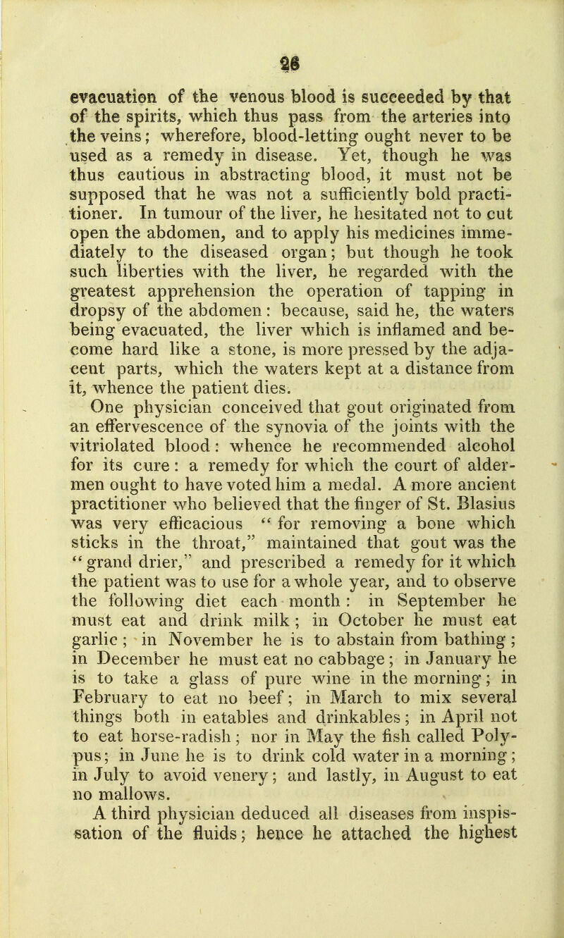 as a^aeuation of tke venous blood is succeeded by that of the spirits, which thus pass from the arteries into the veins; wherefore, blood-letting ought never to be used as a remedy in disease. Yet, though he was thus cautious in abstracting blood, it must not be supposed that he was not a sufficiently bold practi- tioner. In tumour of the liver, he hesitated not to cut open the abdomen, and to apply his medicines imme- diately to the diseased organ; but though he took such liberties with the liver, he regarded with the greatest apprehension the operation of tapping in dropsy of the abdomen: because, said he, the waters being evacuated, the liver which is inflamed and be- come hard like a stone, is more pressed by the adja= cent parts, which the waters kept at a distance from it, whence the patient dies. One physician conceived that gout originated from an effervescence of the synovia of the joints with the vitriolated blood: whence he recommended alcohol for its cure: a remedy for which the court of alder- men ought to have voted him a medal. A more ancient practitioner who believed that the finger of St. Blasius was very efficacious for removing a bone which sticks in the throat, maintained that gout was the grand drier, and prescribed a remedy for it which the patient was to use for a whole year, and to observe the following diet each month : in September he must eat and drink milk; in October he must eat garlic; in November he is to abstain from bathing ; in December he must eat no cabbage; in January he is to take a glass of pure wine in the morning; in February to eat no beef; in March to mix several things both in eatables and drinkables; in April not to eat horse-radish; nor in May the fish called Poly- pus ; in June he is to drink cold water in a morning; in July to avoid venery; and lastly, in August to eat no mallows. A third physician deduced all diseases from inspis- sation of the fluids; hence he attached the highest