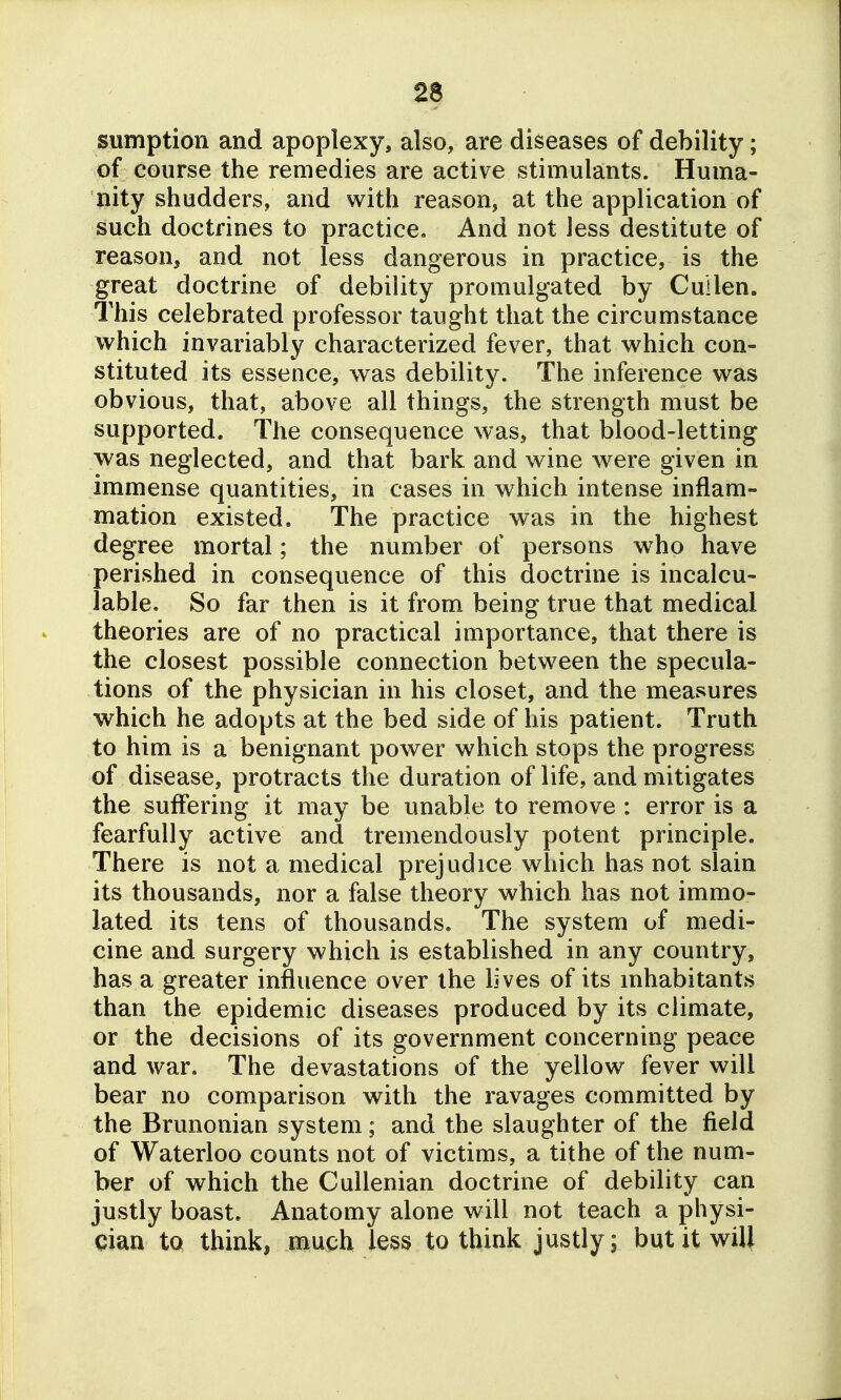 ^ sumption and apoplexy, also, are diseases of debility; of course the remedies are active stimulants. Huma- nity shudders, and with reason, at the application of such doctrines to practice. And not Jess destitute of reason, and not less dangerous in practice, is the great doctrine of debility promulgated by Cuilen. This celebrated professor taught that the circumstance which invariably characterized fever, that w^hich con- stituted its essence, was debility. The inference was obvious, that, above all things, the strength must be supported. The consequence was, that blood-letting was neglected, and that bark and wine were given in immense quantities, in cases in which intense inflam- mation existed. The practice was in the highest degree mortal; the number of persons who have perished in consequence of this doctrine is incalcu- lable. So far then is it from being true that medical theories are of no practical importance, that there is the closest possible connection between the specula- tions of the physician in his closet, and the measures which he adopts at the bed side of his patient. Truth to him is a benignant power which stops the progress of disease, protracts the duration of life, and mitigates the suffering it may be unable to remove : error is a fearfully active and tremendously potent principle. There is not a medical prejudice which has not slain its thousands, nor a false theory which has not immo- lated its tens of thousands. The system of medi- cine and surgery which is established in any country, has a greater influence over the lives of its mhabitants than the epidemic diseases produced by its climate, or the decisions of its government concerning peace and war. The devastations of the yellow fever will bear no comparison with the ravages committed by the Brunonian system; and the slaughter of the field of Waterloo counts not of victims, a tithe of the num- ber of which the Cullenian doctrine of debility can justly boast. Anatomy alone will not teach a physi- cian to thinkj much less to think justly; but it will