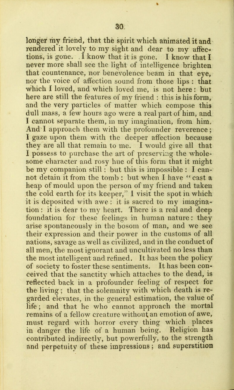 longer mj friend, that the spirit which animated it and rendered it lovely to my sight and dear to my affec- tions, is gone. I know that it is gone. I know that I never more shall see the light of intelligence brighten that countenance, nor benevolence beam in that eye, nor the voice of affection sound from those lips : that which I loved, and which loved me, is not here: but here are still the features of my friend : this is his form, and the very particles of matter which compose this dull mass, a few hours ago were a real part of him, and I cannot separate them, in my imagination, from him. And I approach them with the profounder reverence; I gaze upon them with the deeper affection because they are all that remain to me. I would give all that I possess to purchase the art of preserving the whole- some character and rosy hue of this form that it might be my companion still : but this is impossible : I can= not detain it from the tomb : but when I have cast a heap of mould upon the person of my friend and taken the cold earth for its keeper, 1 visit the spot in which it is deposited with awe: it is sacred to my imagina- tion : it is dear to my heart. There is a real and deep foundation for these feelings in human nature: they arise spontaneously in the bosom of man, and we see their expression and their power in the customs of all nations, savage as well as civilized, and in the conduct of all men, the most ignorant and uncultivated no less than the most intelligent and refined. It has been the policy of society to foster these sentiments. It has been con- ceived that the sanctity which attaches to the dead, is reflected back in a profounder feeling of respect for the living; that the solemnity with which death is re- garded elevates, in the general estimation, the value of life; and that he who cannot approach the mortal remains of a fellow creature without an emotion of awe, must regard with horror every thing which places in danger the life of a human being. Religion has contributed indirectly, but powerfully, to the strength and perpetuity of these impressions ; and superstition