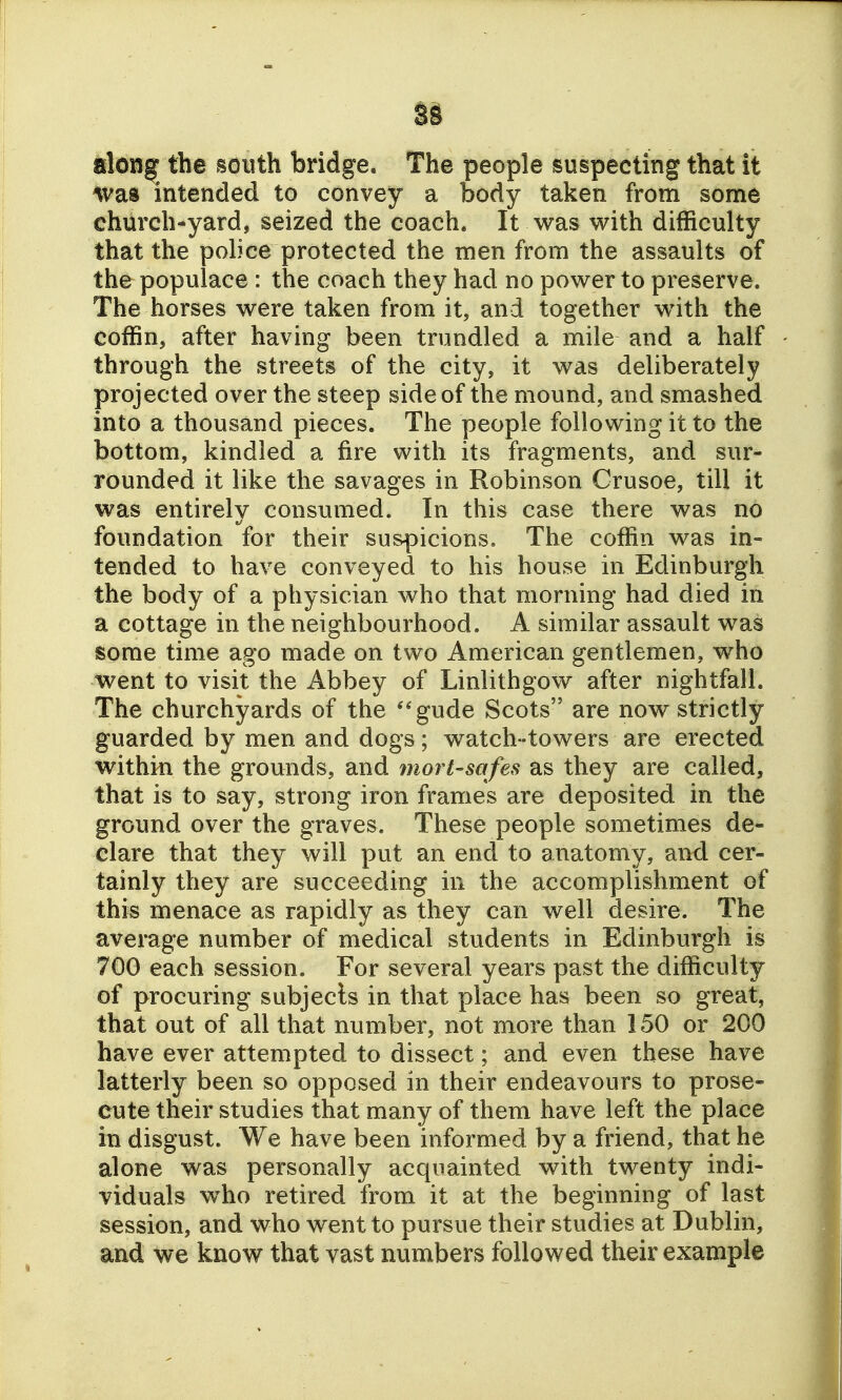iloi3| the south bridge. The people suspecting that it was intended to convey a body taken from some church-yard, seized the coach. It was with difficulty that the police protected the men from the assaults of the populace : the coach they had no power to preserve. The horses were taken from it, and together wnth the coffin, after having been trundled a mile and a half through the streets of the city, it was deliberately projected over the steep side of the mound, and smashed into a thousand pieces. The people following it to the bottom, kindled a fire with its fragments, and sur- rounded it like the savages in Robinson Crusoe, till it was entirely consumed. In this case there was no foundation for their suspicions. The coffin was in- tended to have conveyed to his house in Edinburgh the body of a physician who that morning had died in a cottage in the neighbourhood. A similar assault was some time ago made on two American gentlemen, who went to visit the Abbey of Linlithgow after nightfall. The churchyards of the ''gude Scots are now strictly guarded by men and dogs; watch-towers are erected within the grounds, and mortsafes as they are called, that is to say, strong iron frames are deposited in the ground over the graves. These people sometimes de- clare that they will put an end to anatomy, and cer- tainly they are succeeding in the accomplishment of this menace as rapidly as they can well desire. The avemge number of medical students in Edinburgh is 700 each session. For several years past the difficulty of procuring subjects in that place has been so great, that out of all that number, not more than 150 or 200 have ever attempted to dissect; and even these have latterly been so opposed in their endeavours to prose- cute their studies that many of them have left the place in disgust. We have been informed by a friend, that he alone was personally acquainted with twenty indi- viduals w^ho retired from it at the beginning of last session, and who went to pursue their studies at Dublin, and we know that vast numbers followed their example
