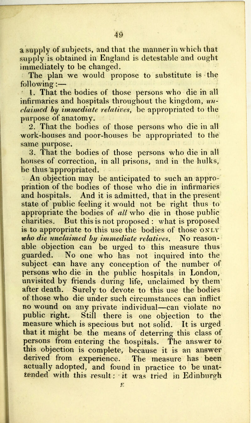 a supply of subjects, and that the manner in which that supply is obtained in England is detestable and ought immediately to be changed. The plan we would propose to substitute is the following:— 1. That the bodies of those persons who die in all infirmaries and hospitals throughout the kingdom, un- claimed hy immediate relaiives, be appropriated to the purpose of anatomy. 2. That the bodies of those persons who die in all work-houses and poor-houses be appropriated to the same p\irpose. 3. That the bodies of those persons who die in all houses of correction, in all prisons, and in the hulks, be thus 'appropriated. An objection may be anticipated to such an appro- priation of the bodies of those who die in infirmaries and hospitals. And it is admitted, that in the present state of public feeling it would not be right thus to appropriate the bodies of all who die in those public charities. But this is not proposed : what is proposed is to appropriate to this use the bodies of those only wh) die unclaimed hy immediate relatives. No reason- able objection can be urged to this measure thus guarded. No one who has not inquired into the subject can have any conception of the number of persons who die in the public hospitals in London, unvisited by friends during life, unclaimed by them after death. Surely to devote to this use the bodies of those who die under such circumstances can inflict no wound on any private individual—can violate no public right. Still there is one objection to the measure which is specious but not solid. It is urged that it might be the means of deterring this class of persons from entering the hospitals. The answer to this objection is complete, because it is an answer derived from experience. The measure has been actually adopted, and found in practice to be unat- tended with this result: it was tried in Edinburgh E