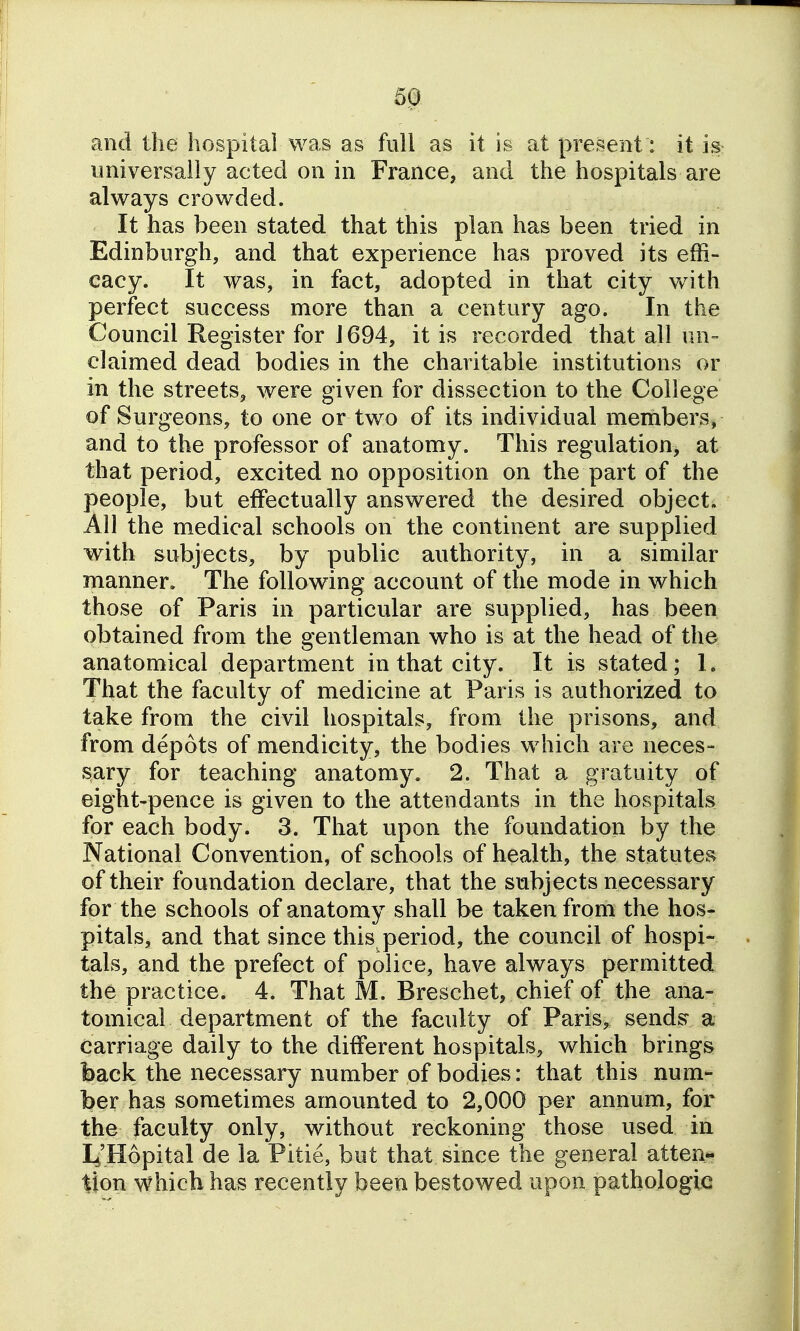 and the hospital was as full as it is at present: it is universaiiy acted on in France, and the hospitals are always crowded. It has been stated that this plan has been tried in Edinburgh, and that experience has proved its effi- cacy. It was, in fact, adopted in that city with perfect success more than a century ago. In the Council Register for J 694, it is recorded that all un- claimed dead bodies in the charitable institutions or in the streets, were given for dissection to the College of Surgeons, to one or two of its individual members, and to the professor of anatomy. This regulation, at that period, excited no opposition on the part of the people, but effectually answered the desired object. All the medical schools on the continent are supplied with subjects, by public authority, in a similar manner. The following account of the mode in which those of Paris in particular are supplied, has been obtained from the gentleman who is at the head of the anatomical department in that city. It is stated; 1. That the faculty of medicine at Paris is authorized to take from the civil hospitals, from the prisons, and from depots of mendicity, the bodies which are neces- sary for teaching anatomy. 2. That a gratuity of eight-pence is given to the attendants in the hospitals for each body. 3. That upon the foundation by the National Convention, of schools of health, the statutes of their foundation declare, that the subjects necessary for the schools of anatomy shall be taken from the hos- pitals, and that since this period, the council of hospi- tals, and the prefect of police, have always permitted the practice. 4. That M. Breschet, chief of the ana- tomical department of the faculty of Paris, sends a carriage daily to the different hospitals, which brings back the necessary number of bodies: that this num- ber has sometimes amounted to 2,000 per annum, for the faculty only, without reckoning those used in Li'Hopital de la Pitie, but that since the general atten- tion which has recently been bestowed upon pathologic