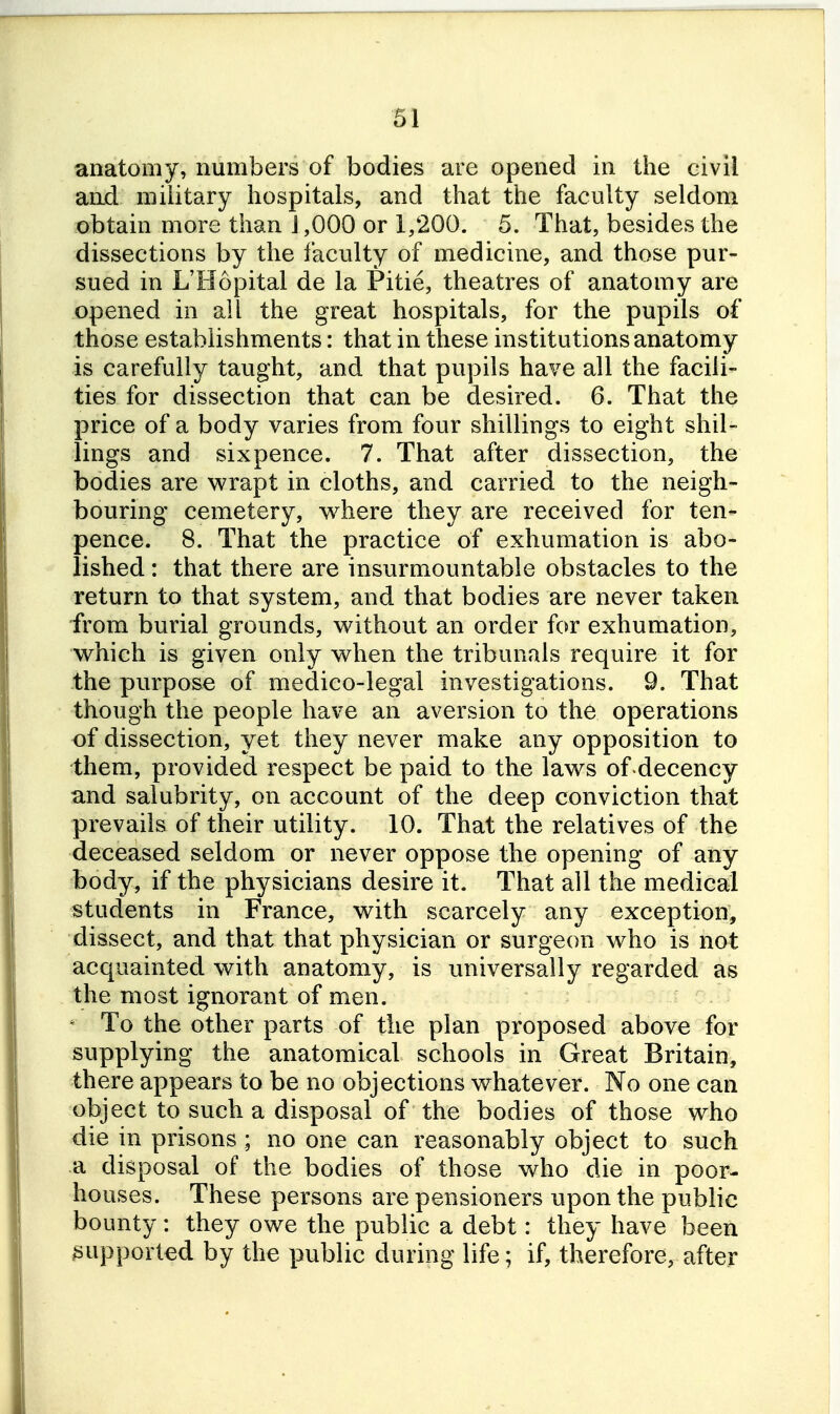 anatomy, numbers of bodies are opened in the civil and military hospitals, and that the faculty seldom obtain more than 1,000 or 1,200. 5. That, besides the dissections by the faculty of medicine, and those pur- sued in L'Hopital de la Pitie, theatres of anatomy are opened in all the great hospitals, for the pupils of those establishments: that in these institutions anatomy is carefully taught, and that pupils have all the facili- ties for dissection that can be desired. 6. That the price of a body varies from four shillings to eight shil- lings and sixpence. 7. That after dissection, the bodies are wrapt in cloths, and carried to the neigh- bouring cemetery, where they are received for ten- pence. 8. That the practice of exhumation is abo- lished : that there are insurmountable obstacles to the return to that system, and that bodies are never taken from burial grounds, without an order for exhumation, which is given only when the tribunals require it for the purpose of medico-legal investigations. 9. That though the people have an aversion to the operations of dissection, yet they never make any opposition to them, provided respect be paid to tKe laws of decency and salubrity, on account of the deep conviction that prevails of their utility. 10. That the relatives of the deceased seldom or never oppose the opening of any body, if the physicians desire it. That all the medical students in France, with scarcely any exception, dissect, and that that physician or surgeon who is not acquainted with anatomy, is universally regarded as the most ignorant of men. To the other parts of the plan proposed above for supplying the anatomical schools in Great Britain, there appears to be no objections whatever. No one can object to such a disposal of the bodies of those who die in prisons ; no one can reasonably object to such a disposal of the bodies of those who die in poor- houses. These persons are pensioners upon the public bounty: they owe the public a debt: they have been ^Bupporled by the public during life ; if, therefore, after