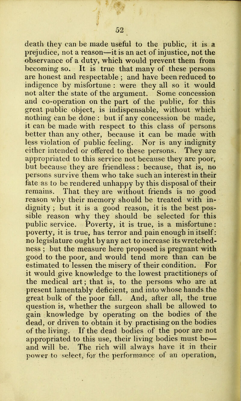 death they can be made useful to the public, it is a prejudice, not a reason—it is an act of injustice, not the observance of a duty, which would prevent them from becoming so. It is true that many of these persons are honest and respectable ; and have been reduced to indigence by misfortune : were they all so it would not alter the state of the argument. Some concession and co-operation on the part of the public, for this great public object, is indispensable, without which nothing can be ddne : but if any concession be made, it can be made with respect to this class of persons better than any other, because it can be made with less violation of public feeling. Nor is any indignity either intended or offered to these persons. They are appropriated to this service not because they are poor, but because they are friendless: because, that is, no persons survive them who take such an interest in their fate as to be rendered unhappy by this disposal of their remains. That they are without friends is no good reason why their memory should be treated with in- dignity ; but it is a good reason, it is the best pos- sible reason why they should be selected for this public service. Poverty, it is true, is a misfortune: poverty, it is true, has terror and pain enough in itself: no legislature ought by any act to increase its wretched- ness ; but the measure here proposed is pregnant with good to the poor, and would tend more than can be estimated to lessen the misery of their condition. For it would give knowledge to the lowest practitioners of the medical art; that is, to the persons who are at present lamentably deficient, and into whose hands the great bulk of the poor fall. And, after all, the true question is, whether the surgeon shall be allowed to gain knowledge by operating on the bodies of the dead, or driven to obtain it by practising on the bodies of the living. If the dead bodies of the poor are not appropriated to this use, their living bodies must be— and will be. The rich will always have it in their power to select; for the performance of an operation.