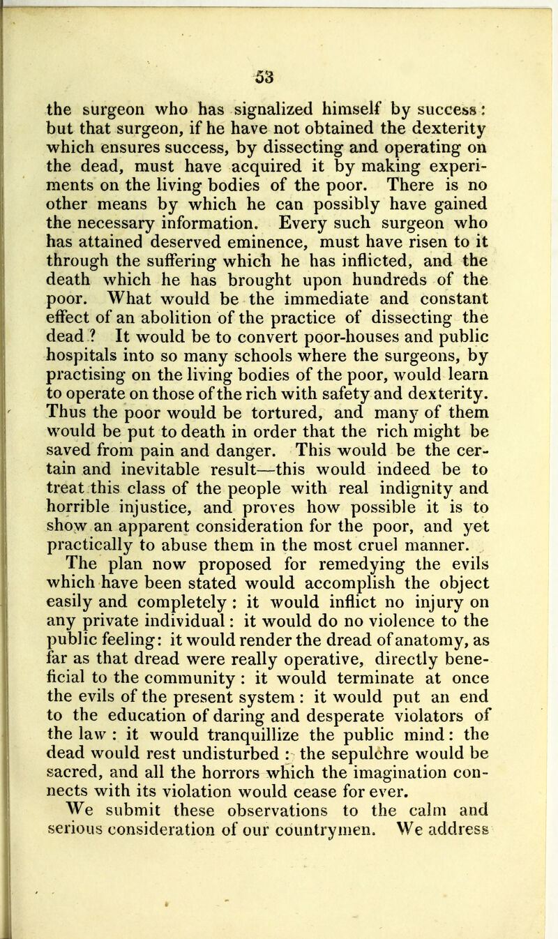 the surgeon who has signalized himself by success: but that surgeon, if he have not obtained the dexterity which ensures success, by dissecting and operating on the dead, must have acquired it by making experi- ments on the living bodies of the poor. There is no other means by which he can possibly have gained the necessary information. Every such surgeon who has attained deserved eminence, must have risen to it through the suffering which he has inflicted, and the death which he has brought upon hundreds of the poor. What would be the immediate and constant effect of an abolition of the practice of dissecting the dead ? It would be to convert poor-houses and public hospitals into so many schools where the surgeons, by practising on the living bodies of the poor, would learn to operate on those of the rich with safety and dexterity. Thus the poor would be tortured, and many of them would be put to death in order that the rich might be saved from pain and danger. This would be the cer- tain and inevitable result—this would indeed be to treat this class of the people with real indignity and horrible injustice, and proves how possible it is to show an apparent consideration for the poor, and yet practically to abuse them in the most cruel manner. The plan now proposed for remedying the evils which have been stated would accomplish the object easily and completely : it would inflict no injury on any private individual: it would do no violence to the public feeling: it would render the dread of anatomy, as far as that dread were really operative, directly bene- ficial to the community : it would terminate at once the evils of the present system : it would put an end to the education of daring and desperate violators of the law : it would tranquillize the public mind: the dead would rest undisturbed : the sepulchre would be sacred, and all the horrors which the imagination con- nects with its violation would cease for ever. We submit these observations to the calm and serious consideration of our countrymen. We address