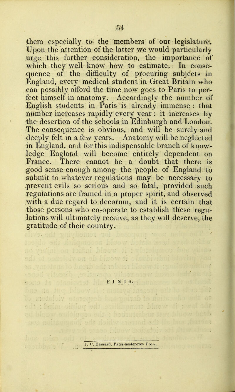 m them especially to- the members of our legislature. Upon the attention of the latter we would particularly urge this further consideration, the importance of which they well know how to estimate. In conse- quence of the difficulty of procuring subjects in England, every medical student in Great Britain who can possibly afford the time now goes to Paris to per- fect himself in anatomy. Accordingly the number of English students in Paris' is already immense : that number increases rapidly every year : it increases by the desertion of the schools in Edinburgh and London. The consequence is obvious, and will be surely and deeply felt in a few years. Anatomy will be neglected in England, and for this indispensable branch of know- ledge England will become entirely dependent on France. There cannot be a doubt that there is good sense enough among the people of England to submit to vv^hatever regulations may be necessary to .prevent evils so serious and so fatal, provided such regulations are framed in a proper spirit, and observed with a due regard to decorum, and it is certain that tbose persons who co-operate to establish these regu- lations will ultimately receive, as they will deserve, the gratitude of their country. F I N J s. l. Hansard, Patei-noster-row Prese.