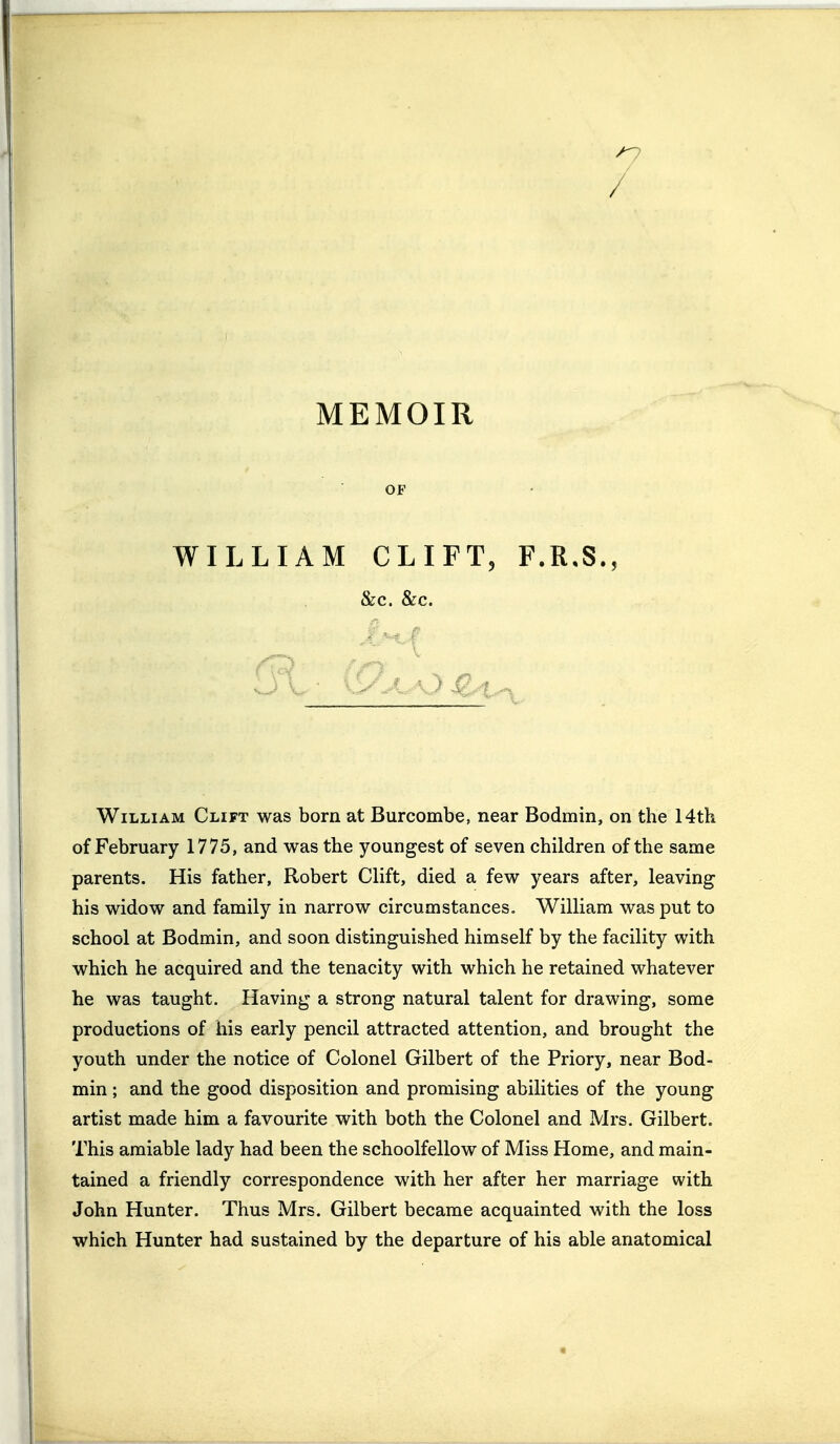 / MEMOIR OF WILLIAM CLIFT, F.R.S., &C. &C. William Clift was born at Burcombe, near Bodmin, on the 14th of February 1775, and was the youngest of seven children of the same parents. His father, Robert Clift, died a few years after, leaving his widow and family in narrow circumstances. William was put to school at Bodmin, and soon distinguished himself by the facility with which he acquired and the tenacity with which he retained whatever he was taught. Having a strong natural talent for drawing, some productions of his early pencil attracted attention, and brought the youth under the notice of Colonel Gilbert of the Priory, near Bod- min ; and the good disposition and promising abilities of the young artist made him a favourite with both the Colonel and Mrs. Gilbert. This amiable lady had been the schoolfellow of Miss Home, and main- tained a friendly correspondence with her after her marriage with John Hunter. Thus Mrs. Gilbert became acquainted with the loss which Hunter had sustained by the departure of his able anatomical