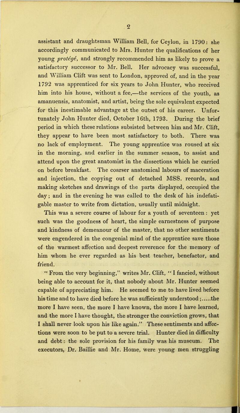 assistant and draughtsman William Bell, for Ceylon, in 1790: she accordingly communicated to Mrs. Hunter the qualifications of her young protege, and strongly recommended him as likely to prove a satisfactory successor to Mr. Bell. Her advocacy was successful, and William Clift vi^as sent to London, approved of, and in the year 1792 vi^as apprenticed for six years to John Hunter, who received him into his house, without a fee,—the services of the youth, as amanuensis, anatomist, and artist, being the sole equivalent expected for this inestimable advantage at the outset of his career. Unfor- tunately John Hunter died, October 16th, 1793. During the brief period in which these relations subsisted between him and Mr. Clift, they appear to have been most satisfactory to both. There was no lack of employment. The young apprentice was roused at six in the morning, and earlier in the summer season, to assist and attend upon the great anatomist in the dissections which he carried on before breakfast. The coarser anatomical labours of maceration and injection, the copying out of detached MSS. records, and making sketches and drawings of the parts displayed, occupied the day; and in the evening he was called to the desk of his indefati- gable master to write from dictation, usually until midnight. This was a severe course of labour for a youth of seventeen : yet such was the goodness of heart, the simple earnestness of purpose and kindness of demeanour of the master, that no other sentiments were engendered in the congenial mind of the apprentice save those of the warmest affection and deepest reverence for the memory of him whom he ever regarded as his best teacher, benefactor, and friend.  From the very beginning, writes Mr. Clift,  I fancied, without being able to account for it, that nobody about Mr. Hunter seemed capable of appreciating him. He seemed to me to have lived before his time and to have died before he was sufficiently understood; the more I have seen, the more I have known, the more I have learned, and the more I have thought, the stronger the conviction grows, that I shall never look upon his like again. These sentiments and affec- tions were soon to be put to a severe trial. Hunter died in difficulty and debt: the sole provision for his family was his museum. The executors, Dr. Baillie and Mr. Home, were young men struggling