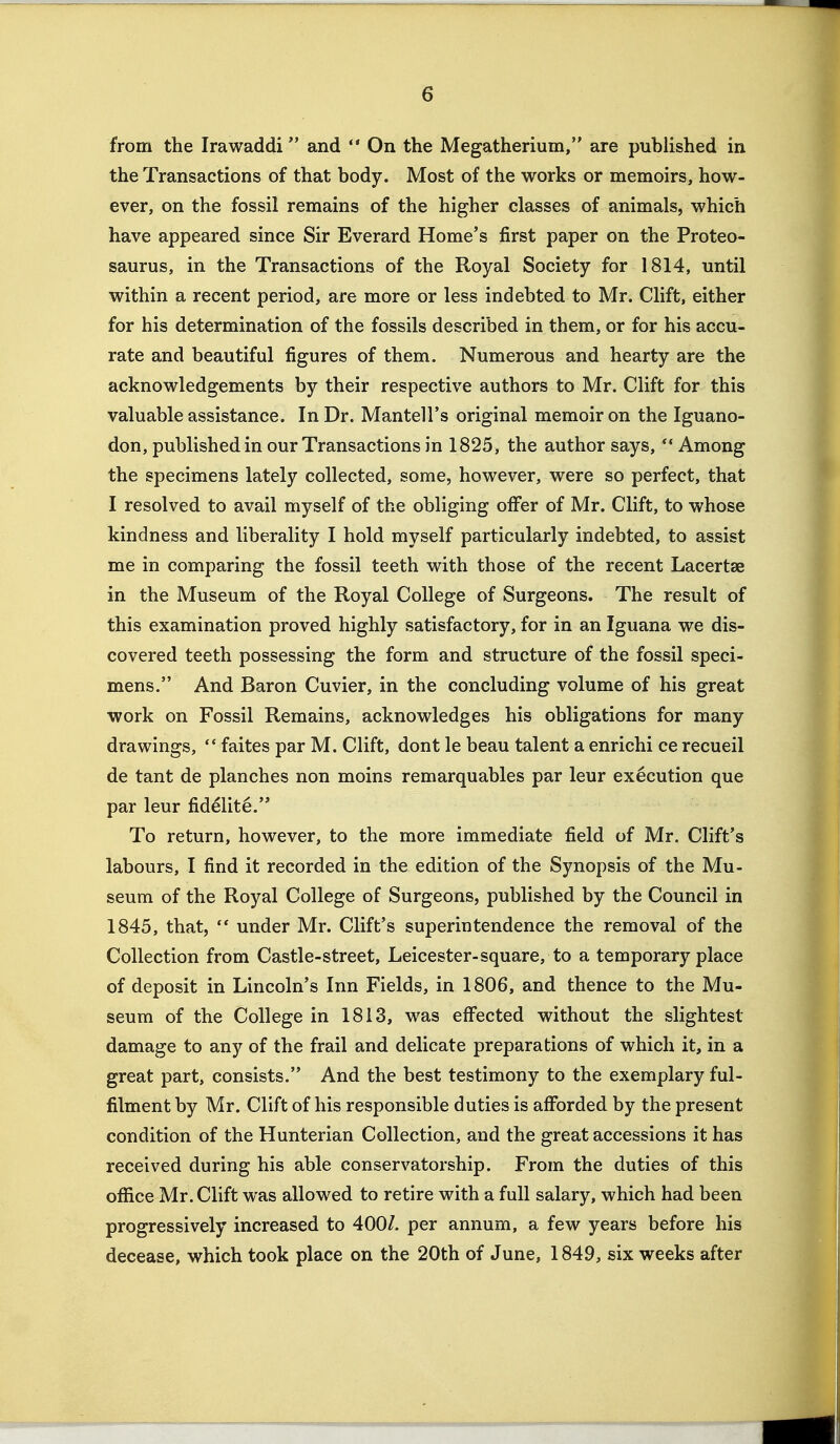 from the Irawaddi and  On the Megatherium, are published in the Transactions of that body. Most of the works or memoirs, how- ever, on the fossil remains of the higher classes of animals, which have appeared since Sir Everard Home's first paper on the Proteo- saurus, in the Transactions of the Royal Society for 1814, until within a recent period, are more or less indebted to Mr. Clift, either for his determination of the fossils described in them, or for his accu- rate and beautiful figures of them. Numerous and hearty are the acknowledgements by their respective authors to Mr. Clift for this valuable assistance. In Dr. Mantell's original memoir on the Iguano- don, published in our Transactions in 1825, the author says, *• Among the specimens lately collected, some, however, were so perfect, that I resolved to avail myself of the obliging offer of Mr. Clift, to whose kindness and liberality I hold myself particularly indebted, to assist me in comparing the fossil teeth with those of the recent Lacertae in the Museum of the Royal College of Surgeons. The result of this examination proved highly satisfactory, for in an Iguana we dis- covered teeth possessing the form and structure of the fossil speci- mens. And Baron Cuvier, in the concluding volume of his great work on Fossil Remains, acknowledges his obligations for many drawings,  faites par M. Clift, dont le beau talent a enrichi ce recueil de tant de planches non moins remarquables par leur execution que par leur fidelity. To return, however, to the more immediate field of Mr. Clift's labours, I find it recorded in the edition of the Synopsis of the Mu- seum of the Royal College of Surgeons, published by the Council in 1845, that,  under Mr. Clift's superintendence the removal of the Collection from Castle-street, Leicester-square, to a temporary place of deposit in Lincoln's Inn Fields, in 1806, and thence to the Mu- seum of the College in 1813, was effected without the slightest damage to any of the frail and delicate preparations of which it, in a great part, consists. And the best testimony to the exemplary ful- filment by Mr. Clift of his responsible duties is afforded by the present condition of the Hunterian Collection, and the great accessions it has received during his able conservatorship. From the duties of this office Mr. Clift was allowed to retire with a full salary, which had been progressively increased to 400/. per annum, a few years before his decease, which took place on the 20th of June, 1849, six weeks after