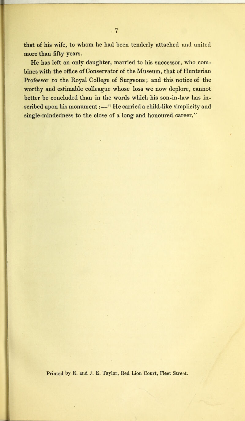 that of his wife, to whom he had been tenderly attached and united more than fifty years. He has left an only daughter, married to his successor, who com- bines with the office of Conservator of the Museum, that of Hunterian Professor to the Royal College of Surgeons; and this notice of the worthy and estimable colleague whose loss we now deplore, cannot better be concluded than in the words which his son-in-law has in- scribed upon his monument:— He carried a child-like simplicity and single-mindedness to the close of a long and honoured career. Printed by R. and J. E. Taylor, Red Lion Court, Fleet Street.