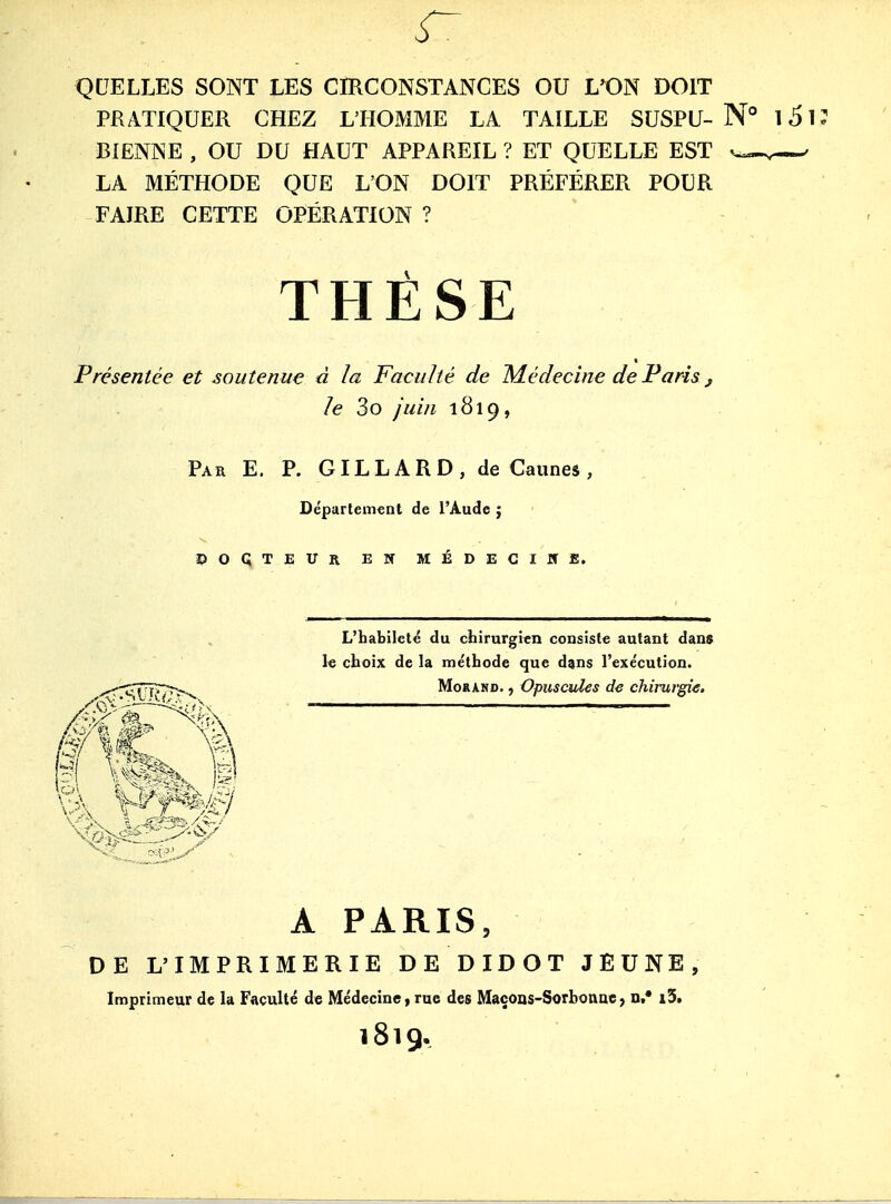 QUELLES SONT LES CIRCONSTANCES OU L^ON DOIT PRATIQUER CHEZ L'HOMME LA TAILLE SUSPU- N° i5K BIëNNE , OU DU HAUT APPAREIL ? ET QUELLE EST ' LA MÉTHODE QUE L'ON DOIT PRÉFÉRER POUR FAIRE CETTE OPÉRATION ? Présentée et soutenue à la Faculté de M.édecine de Paris ^ le 3o juin 1819, Par E. p. GI L L A R D , de Cannes , Département de l'Aude ; î?OÇTEUR EW MÉDECïirfi. L'babileté du cbirnrgicn consiste autant dans le choix de la métbode que dans l'exécution. MoRAMD., Opuscules de chirurgie. A PARIS, DE L'IMPRIMERIE DE DIDOT JEUNE, Imprimeur de la Faculté de Médecine, rue des Maçons-Sorboaae, n,* i3. 1819.